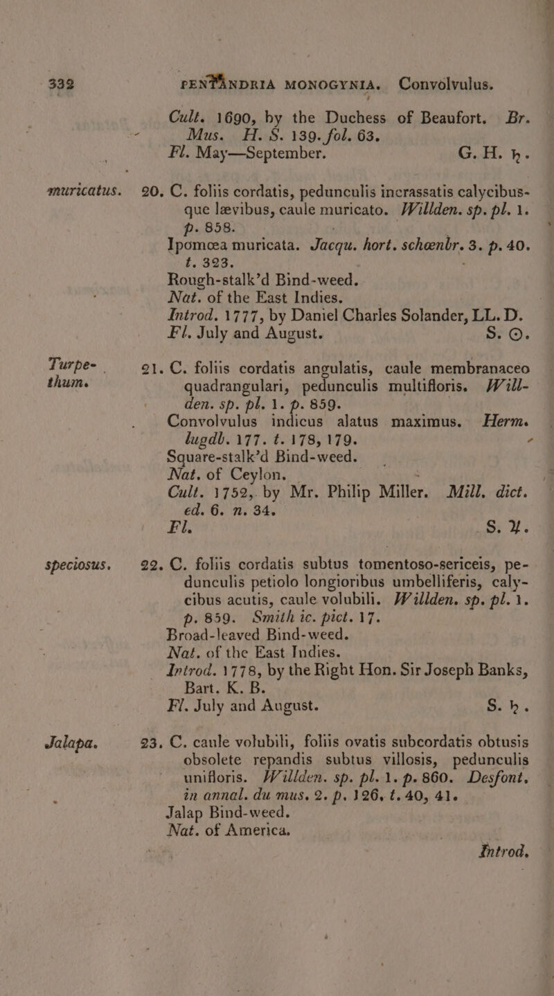 Turpe-— thum. speciosus, Jalapa. Culé. 1690, by the Duchess of Beaufort. Br. Mus. H.8. 139. fol. 63. Fl. May—September. G. H. bh. C. foliis cordatis, pedunculis incrassatis calycibus- que lzvibus, caule muricato. Willden. sp. pl. \. p. 858. Ipomoea muricata. Jacq hort. scheenbr. 3. p. 40. f, 323. Rough-stalk’d Bind-weed. Nat. of the East Indies. Introd. 1777, by Daniel Charles Solander, LL. D. Fl, July and August. Ss. ©. C. foliis cordatis angulatis, caule membranaceo quadrangulari, pedunculis multifloris. Will- den. sp. pl. 1. p. 859. Convolvulus indicus alatus maximus. Herm. lugdb. 177. t. 178,179. , Square-stalk’d Bind-weed. Nat, of Ceylon. Cult. 1752, by Mr. Philip Miller. Mill. dice. ed. 6. n. 34. Fil. Ss. ¥. C. foliis cordatis subtus tdinientons, sericea pe- dunculis petiolo longioribus umbelliferis, ae cibus acutis, caule volubili. Wallden. sp. pl. } . 859. Smith ic. pict. 17. Broad:leaved Bind- weed. Nat. of the East Indies. Bart. K. B. Fi. July and August. S.h. C. caule volubili, foliis ovatis subcordatis obtusis obsolete repandis subtus villosis, pedunculis unifloris. /Viliden. sp. pl. 1. p.860. Desfont, in annal. du mus. 2. p. 326, t. 40, 41. _ Jalap Bind-weed. Nat. of America. Thtrod.
