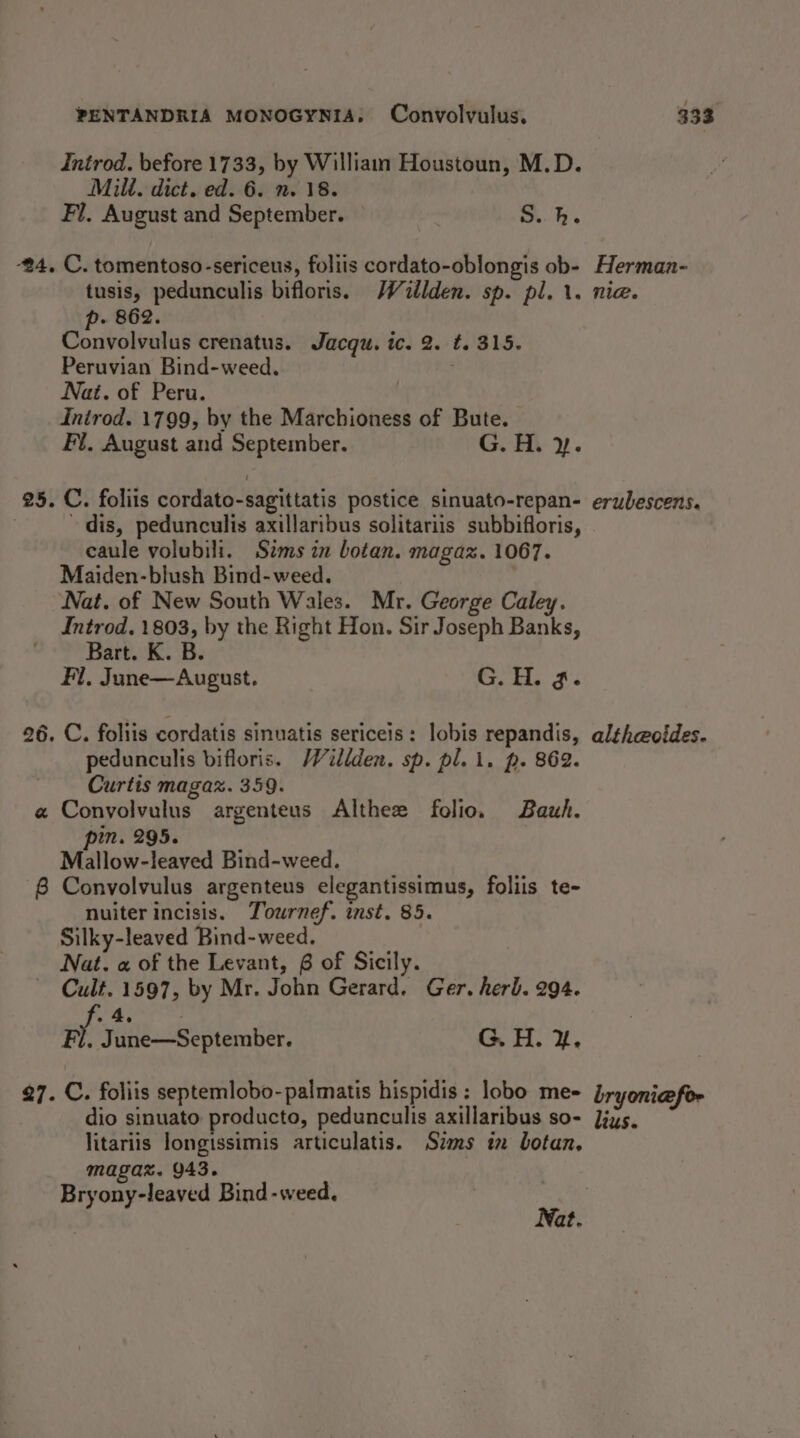 Introd. before 1733, by William Houstoun, M.D. Milt. dict. ed. 6. n. 18. Fl, August and September. S.h. #4. C. tomentoso-sericeus, foliis cordato-oblongis ob- Herman- tusis, pedunculis bifloris. Walden. sp. pl. 1. nia. p- 862. Convolvulus crenatus. Jacqu. ic. 2. t. 315. Peruvian Bind-weed. Nat. of Peru. Inirod. 1799, by the Marchioness of Bute. Fi. August and September. G. H. y. 25. C. foliis cordato-sagittatis postice sinuato-repan- erubescens. dis, pedunculis axillaribus solitariis subbifloris, caule volubili. Sims in botan. magaz. 1067. Maiden-blush Bind-weed. Nat. of New South Wales. Mr. George Caley. Introd. 1803, by the Right Hon. Sir Joseph Banks, Bart. K. B. Fl, June—August. G. H. 3. 26. C. foliis cordatis sinuatis sericeis: lobis repandis, alth@oides. pedunculis bifloris. Willden. sp. pl. i. p. 862. Curtis magax. 359. a Convolvulus argenteus Althee folio. Bauh. pin. 295. Mallow-leaved Bind-weed. 8 Convolvulus argenteus elegantissimus, foliis te- nuiterincisis. Tournef. inst. 85. Silky-leaved Bind-weed. Nat. « of the Levant, 6 of Sicily. ~ Cult. 1597, by Mr. John Gerard. Ger. herb. 294. hs 4, Fl, June—September. G. H. Y. 27. C. foliis septemlobo-palmatis hispidis: lobo me- bryonicefor dio sinuato producto, pedunculis axillaribus so- Jjys5, litariis longissimis articulatis. Sims in botan, magaz. 943. Bryony-leaved Bind-weed. 3 Nat.