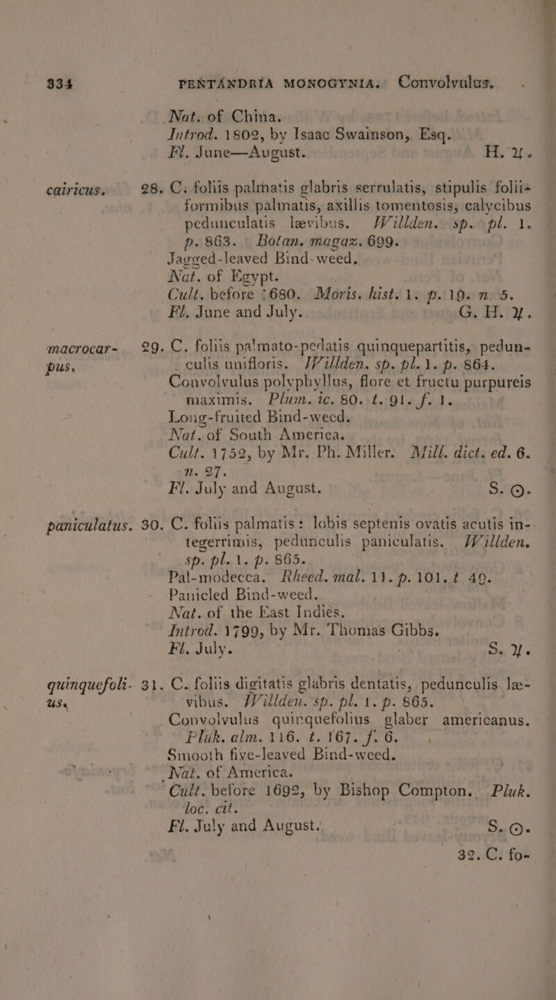 Nat. of China. | | Introd. 1802, by Isaac Swainson, Esq. Fl. June—Avgust. H.y. catricus. 28. C. foliis palmatis glabris serrulatis, stipulis folii- formibus palmatis, axillis tomentosis, calycibus pedunculatis laevibus. Willden. sp. pl. 1. p. 863. Bolan. magaz. 699. Jagged-leaved Bind- weed. Nat. of Egypt. Cult. before 1680. Moris. hist. 1. p. 19. 2.5. Fl, June and July. e prsthiGg ET. macrocar- 29. C. foliis palmato-pedatis quinquepartitis, pedun- pus. culis unifloris. /V2llden. sp. pl... p. 864. Convolvulus polypbyllus, flore et fructu purpureis maximis. Plum. ic. 80..t. 91. f. 1. Long-fruited Bind-weed. Nat. of South America. __ Cult. 1752, by Mr. Ph. Miller. Mild. dict. ed. 6. ms AT Fl. July and August. : S. ©. paniculatus. 30. C. foliis palmatis : : lobis septenis ovatis acutis in- tegerrimis, pedunculis paniculatis. JV illden. sp. pl... p. 865. Pal-modecca. Rheed. mal. 1}. p.101.¢ 49. Panicled Bind-weed.. Nat. of the East Indies. Introd. 1799, by Mr. Thomas Gibbs. Fl, July. . SY quinquefoli- 31. C. foliis digitatis glabris dentatis, pedunculis. lz- US« vibus. Willden. sp. pl. 1. p. 865. Convolvulus quinquefolius. glaber americanus. Pluk. alm. 116. t. 167. f. 6. Smooth five-leaved Bind-weed. Nat. of America. : Cult. before 1692, by Bishop Compton. Pluk. loc. ctt. | Fi, July and August. . S..@. | 32. C. fo-