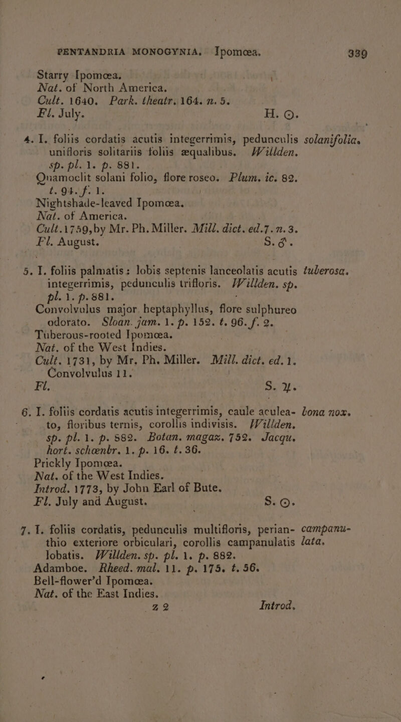 ao Starry [pomeea. | unifloris solitariis foliis sequalibus. Waillden. Onamoclit solani folio, flore roseo. Plum, ic. 82. £941 F0 Ves Cult.1749,by Mr. Ph. Miller. Mild. dict. ed.7. 7.3. Fl, August. S.¢. ‘ 1. foliis palmatis: lobis septenis lanceolatis acutis ¢wJerosa. integerrimis, pedunculis trifloris. Wilden. Sp. pl. 1. p. 881. Convolvulus major. heptaphyllus, flore sulphureo odorato. Sloan. jam. 1. p. 152. t. pee ¢ 2. ~ Tuberous-rooted Ipomeea. Nat. of the West Indies. ¢ Cult. 1731, by Mr. Ph. Miller. Mill. dict. ed.1. Convolvulus 11. Fi, oe . I. foliis cordatis acutis integerrimis, caule aculea- lona nox. to, floribus ternis, corollis indivisis. /Vill/den. sp. pl. 1. p. 882. Botan. magaz. 752. Jacqu. hort. scheenbr. 1. p. 16. t. 36. Prickly Ipomeea. Nat. of the West Indies. 7 Introd. 1773, by Jobu Earl of Bute. Fl, July and August. OP . I. foliis cordatis, pedunculis multifloris, perian- campanu- thio exteriore orbiculari, corollis campanulatis /ata, lobatis. Willden. sp. pl. 1. p. 882. Adamboe. Rheed. mal. 11. p. 175. #. 56. Bell-flower’d Ipomeea. Nat. of the East Indies. 22 Introd,