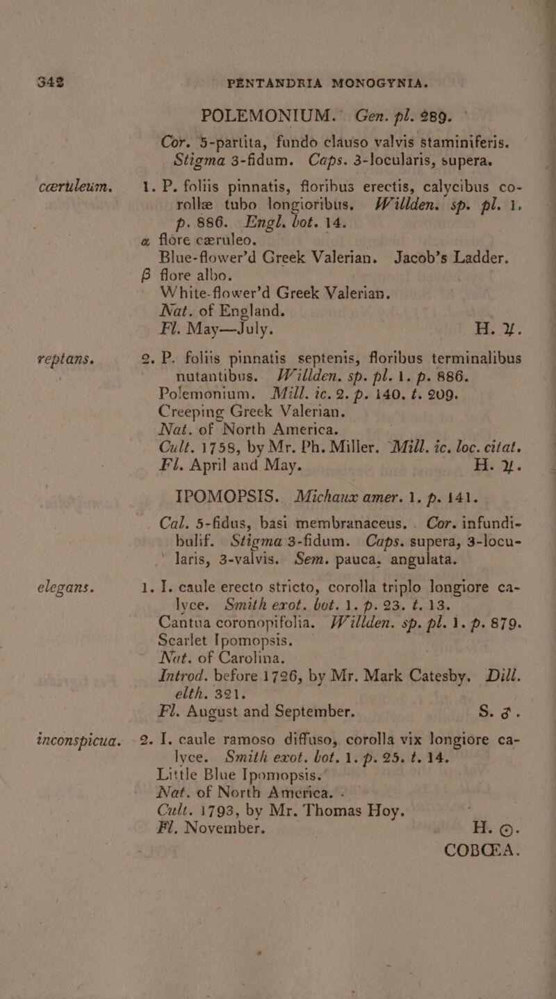 343 ceruleum, reptans. elegans. ~ —s to PENTANDRIA MONOGYNIA. POLEMONIUM.® Gen. pl. 289. Cor. 5-partita, fundo clauso valvis staminiferis. Stigma 3-fidum. Caps. 3-Jocularis, supera. roll tubo longioribus, Waillden. sp. nm: 1. p. 886. Engl. bot. 14. flore ceruleo. : Blue-flower’d Greek Valerian. Jacob’s Ladder. flore albo. | White-flower’d Greek Valerian. Nat. of England. Fi. May—July. | ee nutantibus.. Wallden. sp. pl. 1. p. 886. Polemonium. Mill. ic. 2. p. 140. ¢. 209. Creeping Greek Valerian. Nat. of North America. : Cult. 1758, by Mr. Ph. Miller. Mill. ic. loc. citat. Fl, April and May. H. y. IPOMOPSIS. Michaux amer.1. p. 141. Cal. 5-fidus, basi membranaceus. . Cor. infundi- bulif. Stigma 3-fidum. Caps. supera, 3-locu- ' Jaris, 3-valvis. Sem. pauca, angulata. lyce. Smith erot. bot.1. p. 23. t.13. Scarlet Ipomopsis. Nat. of Carolina. Introd. before 1726, by Mr. Mark Catesby, Dill. elth. 321. Fl. August and September. S. 3. I, caule ramoso diffuso, corolla vix longiore ca- lyce. Smith exot. bot. 1. p. 25. t. 14. Little Blue Ipomopsis.’ Nat. of North America. Cult. 1793, by Mr. “Thomas Hoy. Fi, November. : H. ©. COBQZA.