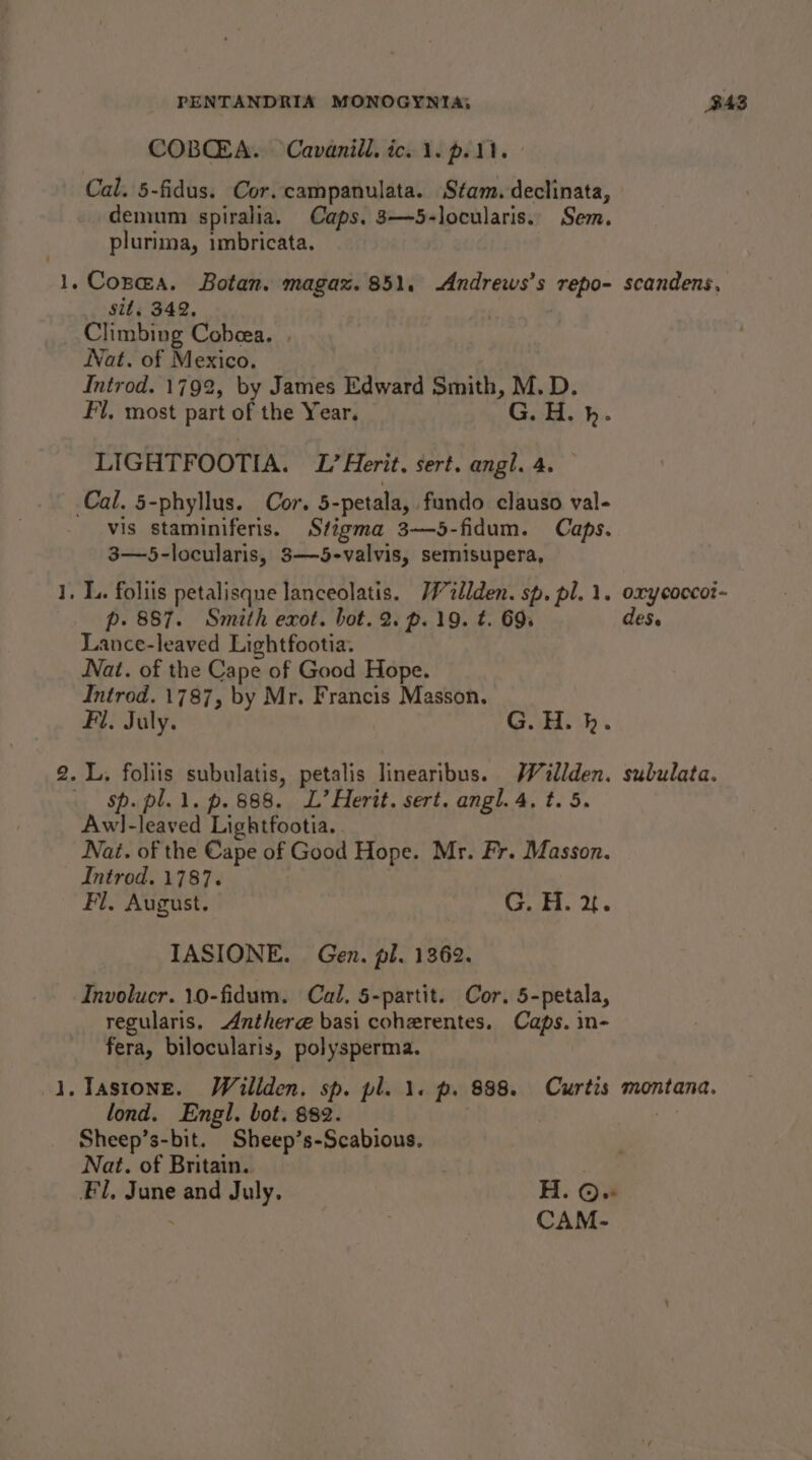 ee ot het PENTANDRIA MONOGYNTA; COBQEA. Cavanill. ico 1. pel. Cal. 5-fidus. Cor. campanulata. Stam. declinata, demum spiralia. Caps. 3—5-locularis.. Sem. plurima, imbricata. sit, 342, Climbing Cobeea. Jat. of Mexico. Introd. 1792, by James Edward Smith, M.D. Fl, most part of the Year. G. HH, hb. LIGHTFOOTIA. ZL’ Herit. sert. angl. 4. vis staminiferis. Stigma 3——5-fidum. Caps. 3—5-locularis, 3—5-valvis, semisupera, p. 887. Smith exot. bot. 2. p. 19. t. 69s Lance-leaved Lightfootia. Nat. of the Cape of Good Hope. Introd. 1787, by Mr. Francis Masson. Fl. July. GOH... sp. pl. 1. p. 888. L’Herit. sert. angl. 4. t. 5. Aw!l-leaved Lightfootia. . Nai. of the Cape of Good Hope. Mr. Fr. Masson. Introd. 1787. | Fl. August. G. H. &amp;. IASIONE. Gen. pl. 1362. Involucr. 10-fidum. Cal, 5-partit. Cor. 5-petala, regularis, Anthere basi cohezrentes. Caps. in- fera, bilocularis, polysperma. lond. Engl. bot. 882. Sheep’s-bit. Sheep’s-Scabious. Nat. of Britain. B43 scandens, oxy cocco?~ des r subulata. montana. CAM-