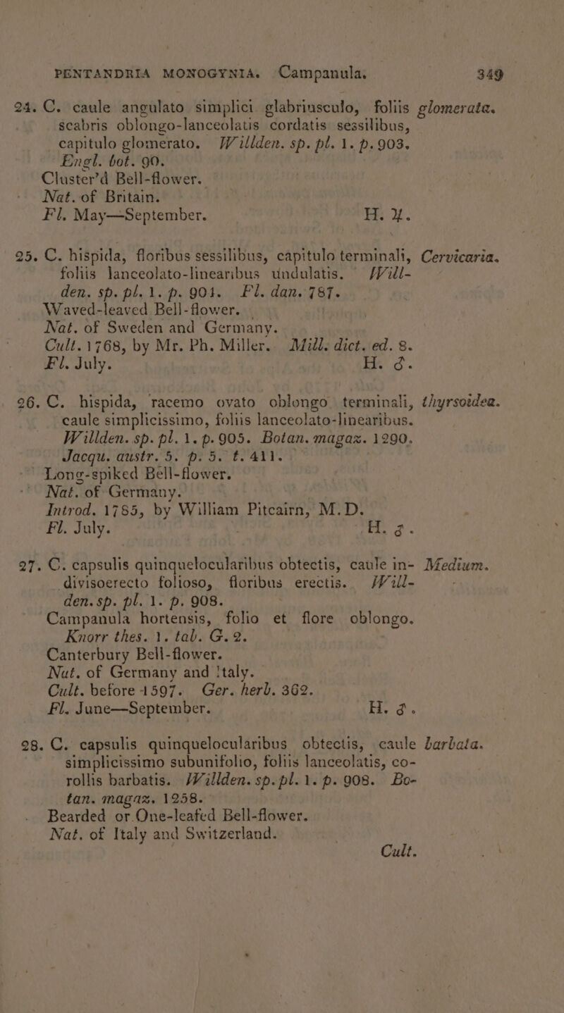 24. C. caule angulato simplici glabriusculo, foliis glomerata. scabris oblongo-lanceolatis cordatis: sessilibus, capitulo glomerato. Willden. sp. pl. 1. p.903. Engl. bot. 90. Cluster’d Bell-flower. Nat. of Britain. Fl. May—September. ey. 25. C. hispida, floribus sessilibus, capitulo terminali, Cervicaria. fohis janceolato-linearibus undulatis. /Vidl- den. sp. pl.1.p. 901. Fl. dan. 787. Waved-leaved Bell-flower. Nat. of Sweden and Germany. Cult.1768, by Mr. Ph. Miller... Ddidd. dict. ed. 8. Fl. July. md. 26. C. hispida, racemo ovato oblungo terminali, ¢iyrsoidea. caule simplicissimo, foliis lanceolato-linearibus. Wrillden. sp. pl. 1. p.905. Botan. magaz. 1290. Jacqu. austr. 5. p. 5. #441. -’ Long-spiked Bell-flower. Nat. of Germany. Introd. 1785, by William Pitcairn, M.D. Fi. July. : eo ee ae 27. C. capsulis quinquetocularibus obtectis, caule in- Medium. divisoerecto folioso, floribus erectis. /Vill- den. sp. pl. 1. p. 908. | Campanula hortensis, folio et flore oblongo. Knorr thes. 1. tab. G. 2. | Canterbury Bell-flower. Nut. of Germany and Italy. Cult. before 1597. Ger. herb. 362. Fil. June—September. Bb. a. 28. C. capsulis quinquelocularibus obtectis, caule Jarbata. simplicissimo subunifolio, foltis lanceolatis, co- rollis barbatis. Wallden. sp.pl.1.p. 908. Be- tan. magax. 1258. Bearded or One-leafed Bell-flower. fat, of Italy and Switzerland.