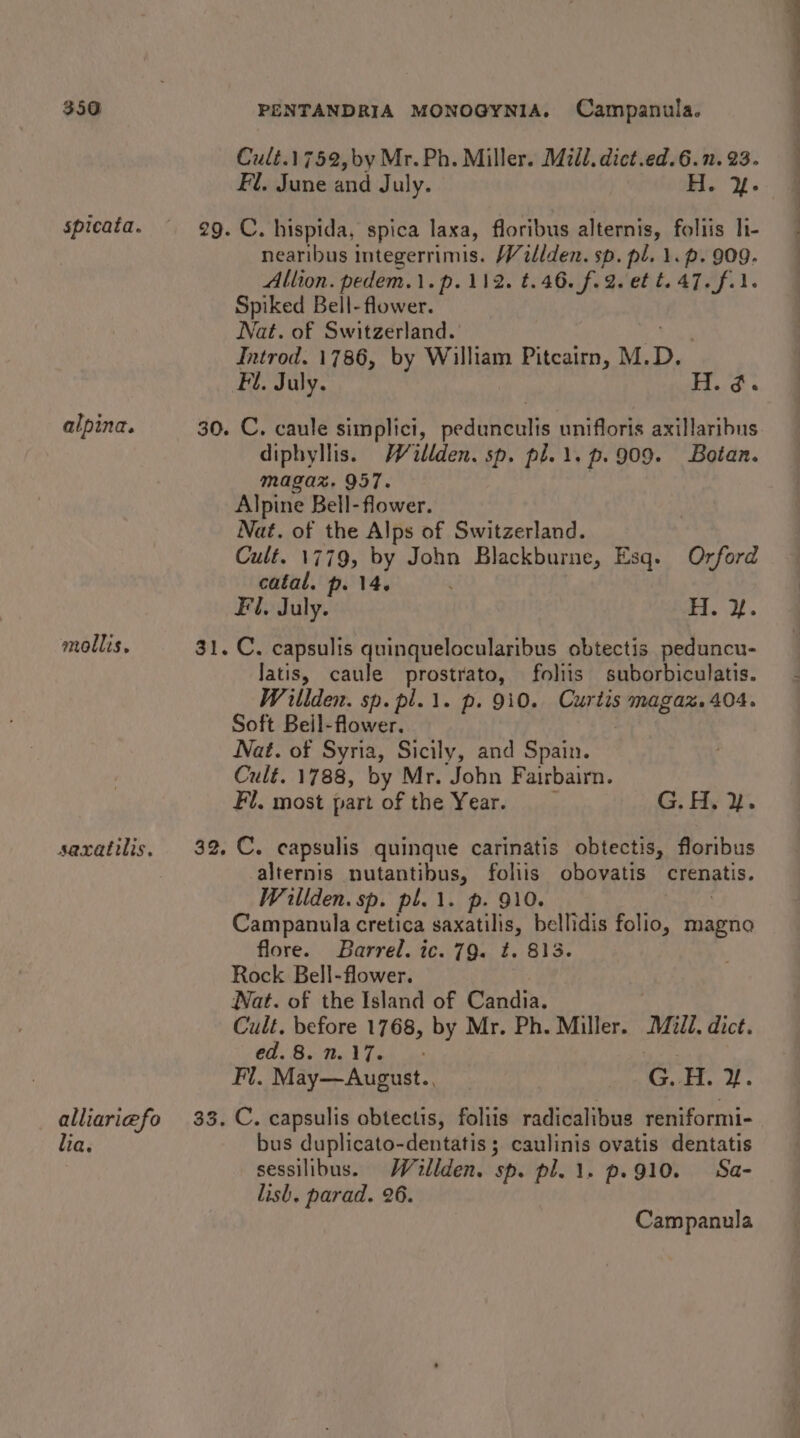 spicata. alpina. mollis. saxattlis. alliariefo lia. Cult.1752,by Mr. Ph. Miller. Mill. dict.ed.6.n. 23. Fl. June and July. H. %&amp;. C. hispida, spica laxa, floribus alternis, foliis li- nearibus integerrimis. Willden. sp. pl. 1. p. 909. Allion. pedem.1.p.112. t.46. f.2. et t.47. fil. Spiked Bell- flower. Nat. of Switzerland. Introd. 1786, by William Pitcairn, M. me Fi. July. H. ¢. C. caule simplici, pedunculis unifloris axillaribus diphyllis. Willden. sp. pl.1.p.909. Botan. magaz. 957. Alpine Bell- flower. Nat. of the Alps of Switzerland. Cult. 1779, by John Blackburne, Esq. Orford catal. p. 14. Fl, July. Fi. 2. C. capsulis quinquelocularibus obtectis peduncu- Jatis, caule prostrato, foliis suborbiculatis. Witlden. sp. pl.1. p. 910. Curtis SIMs et O4- Soft Beil-flower. Nat. of Syria, Sicily, and Spain. Cult. 1788, by Mr. John Fairbairn. Fl, most part of the Year. G. Hy ¥. C. capsulis quinque carinatis obtectis, floribus alternis nutantibus, foliis obovatis crenatis. Willden. sp. pl.\. p. 9 Campanula cretica saxatilis, bellidis folio, magno flore. Barrel. ic. 79. t. 813. Rock Bell-flower. Wat. of the Island of Candia. | Cult. before 1768, by Mr. Ph. Miller. Midd. dict. CG, Bole l Ta is Fl. May—August., G..H. 2%. C. capsulis obtectis, foliis radicalibus reniformi- bus duplicato-dentatis ; caulinis ovatis dentatis sessilibus. Willden. sp. pl. 1. p.910. Sa- lish. parad. 26. Campanula — eee ee,