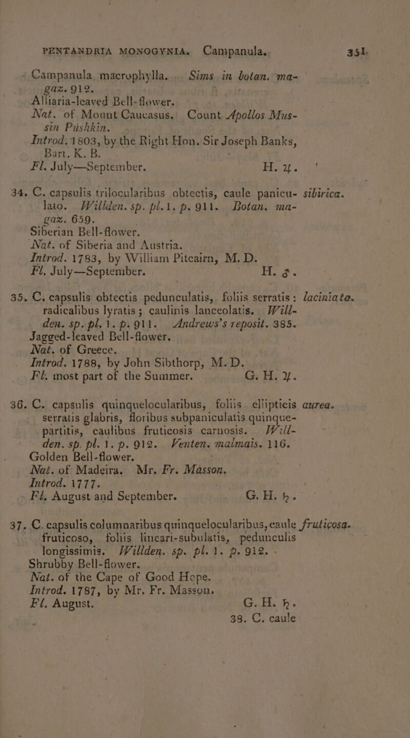 Campanula macrophylla... Sims in botan. ma- gaz. 912. : Alliaria-leaved Bell-flower. Nat. of Mount Caucasus. Count Apollos Mus- sin Pushkin. Introd. 1803, by the Right Hon. Sir Joseph Banks, Bart. K. B. Fl, July—September. | LS ape: 34. C. capsulis trilocularibus obtectis, caule panicu- sidirica. lato. Willden. sp. pl.l. p. Qi. Botan. ma- gaz. 659. Siberian Bell-flower. Nat. of Siberia and Austria. Introd. 1783, by William Pitcairn, M. D. fl, July—September. Wiad &lt; 35. C., capsulis obtectis pedunculatis, foliis serratis: laciniata. radicalibus lyratis ; caulinis lanceolatis.. Weii- den. sp. pl.1.p. 911. Andrews’s reposit. 385. Jagged-leaved Bell-flower. Nat. of Greece. Introd. 1788, by John Sibthorp, M.D. Fl. most part of the Summer. Gr Pde 2. 36. C. capsulis quinquelocularibus, foliis. ellipticis aurea. serratis glabris, floribus subpaniculatis quinque- partitis, caulibus fruticosis carnosis. Will- den. sp. pl. 1. p. 912. Venten. malmais. 116. Golden Bell-flower. | Nat. of Madeira, Mr. Fr. Masson, Introd. 1777. | ) Fi, August and September. G. Hy bh.’ 37. C. capsulis columnaribus quinquelocularibus, caule fruticosa. fruticoso, foliis lineari-subulatis, pedunculis longissimis. /Villden. sp. pl. 1. 2. 912. - Shrubby Bell-flower. Nat. of the Cape of Good Hope. Introd. 1787, by Mr. Fr. Masson. Fi, August. G.H. h.
