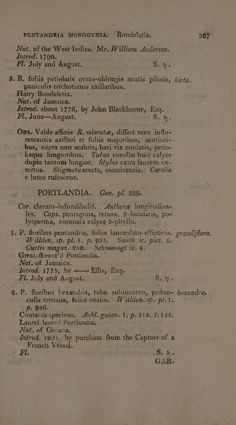 Nat. of the West Indies. Mr. William Anderson. Introd. 1790. Fi. July and August. S. h. 3. R. foliis petiolatis ovato-oblongis acutis pilosis, hirta. paniculis trichotomis axillaribus. Hairy Rondeletia. Nat. of Jamaica. Introd. about 1776, by John Blackburne, Esq. Fl, June—August. : Beit. Oss. Valde affinis R. odorata, differt vero inflo- rescentia axillari et foliis majoribus, acutiori- bus, supra non scabris, basi vix cordatis,:petio- ‘ Iisque longioribus. Tubus corolle huic calyce duplo tantum longior. Stylus extra faucem ex- sertus. Stigmataerecta, conniventia. Corolla e luteo rufescens. PORTLANDIA. Gen. pl. 299. Cor. clavato-infundibulif. Anthere longitudinas, les. Caps. pentagona, retusa, 2-locularis, po- lysperma, coronata calyce 5-phyllo. i. P. floribus pentandris, foliis lanceolato-ellipticis. grandiflora. Willden. sp. pl. 1. p. 935. Smith ic. pict. 6. Curtis magaz. 286. Schneevogt ic. 4. Great-flower’d Portlandia. — Nat. of Jamaica. Introd. 1775, by —— Ellis, Esq. Fi, July and August. S.h. 2. P. floribus hexandris, tubo subincurvo, pedun- hexandra. - culis ternatis, foliis ovatis. Wéitlden. sp. pli. : p. 936. Coutarea speciosa. Aubl. guian. 1. p. 314. ¢.122, Laurel-leaved Portlandia. Nat. of Guiana. Introd. 1803, by purchase from the Captors of a French Vessel. Fi. 'S. he X GAR-