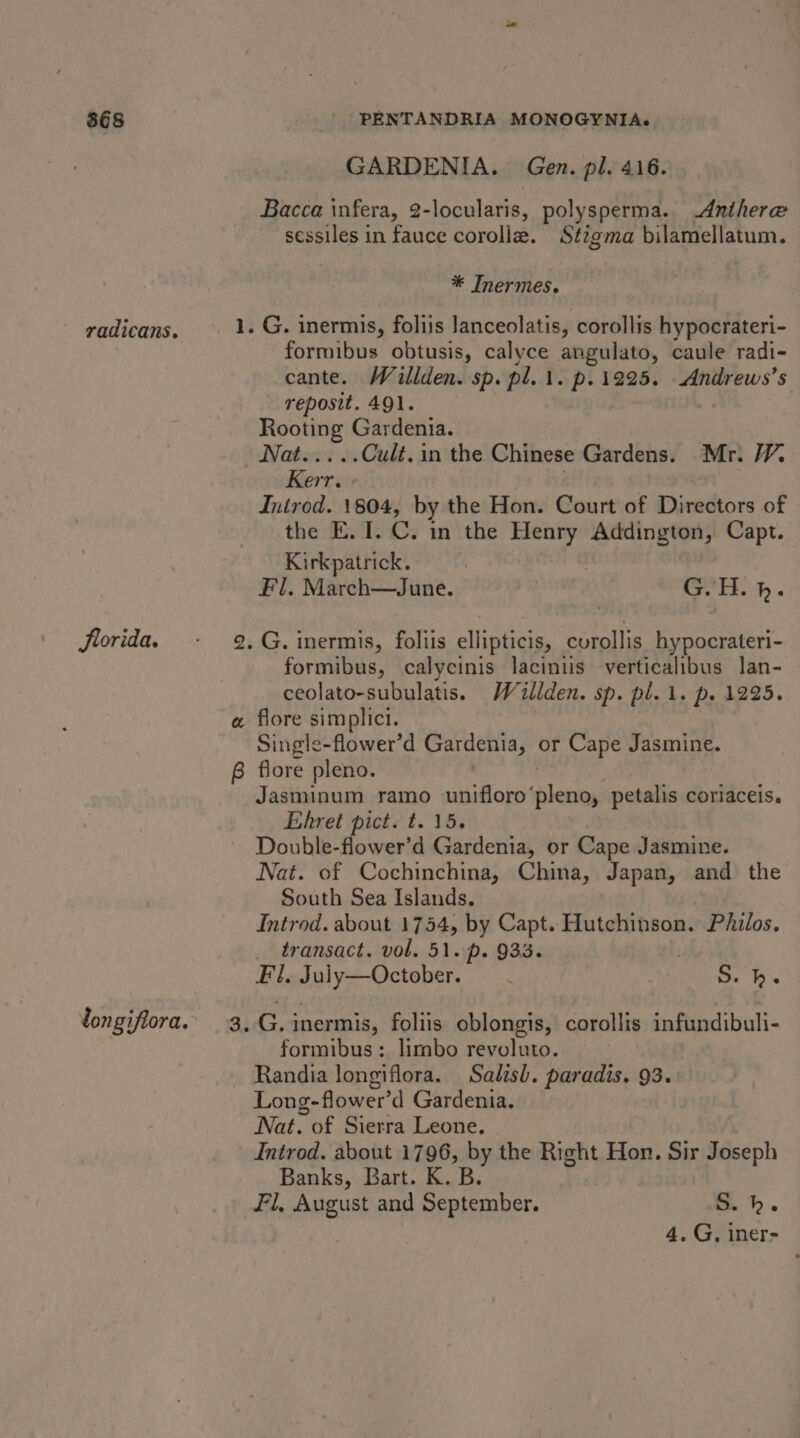 GARDENIA. Gen. pl. 416. Bacca infera, 2-locularis, polysperma. Anthere sessiles in fauce corolla. Stigma bilamellatum. * Inermes. - radicans. 1. G. inermis, foliis Janceolatis, corollis hypocrateri- formibus obtusis, calyce angulato, caule radi- cante. Willden. sp. pl.1. p.12925. Andrews’s reposit. 4Ql. Rooting Gardenia. Nahest &amp; Cult. in the Chinese Gardens. Mr. 1. Kerr. - Inirod. 1804, by the Hon. Court of Directors of the E. I. C. in the Henry Addington, Capt. Kirkpatrick. Fl, March—June. | G.H. h. Jiorida. - 9.G. inermis, foliis ellipticis, curollis hypocrateri- formibus, calycinis laciniis verticalibus lan- ceolato-subulatis. Wallden. sp. pl. 1. p. 1225. a flore simplici. Single-flower’d Gardenia, or Cape Jasmine. 6 flore pleno. Jasminum ramo unifloro’ shies petalis coriaceis. Ehret pict. t. 15. Double-flower’d Gardenia, or Cape Jasmine. Nat. of Cochinchina, China, Japan, and the South Sea Islands. Introd. about 1754, by Capt. Hutchinson. Philos. _ transact. vol. 51. p. 933. . Fl. Juiy—October. S. hk. longifiora.’ 3, G. inermis, foliis oblongis, corollis infundibuli- formibus:. limbo revoluto. Randia longiflora. Salisb. paradis. 93. Long-flower’ d Gardenia. Nat. - of Sierra Leone. Introd. about 1796, by the Right Hau: Sir Joseph Banks, Bart. K. B. fl, August and September. S.h. 4. G, iner-