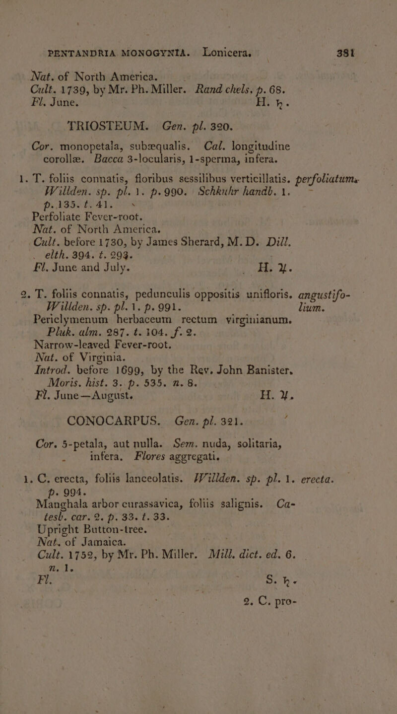 _ eo — PENTANDRIA MONOGYNIA. Lonicera. 381 Nat. of North America. Cult. 1739, by Mr. Ph. Miller. Rand chels, p. 68. Fl. June. Fi}. TRIOSTEUM. Gen. pl. 320. Cor. monopetala, subequalis. Cal. longitudine corolle. Bacca 3-locularis, 1-sperma, infera. Wiliden. sp. plu. p.990. Schkuhr handb.1. ~- p..135.8,41, + Perfoliate Fever-root. Nat. of North America. . elth. 394. t. 293. | : Fl, June and July. ge: ee is Willden. sp. pl.1. p. 991. Periclymenum herbaceum rectum virginianum. Pluk. alm. 287. t. 104. f. 2. Narrow-leaved Fever-root. Nat. of Virginia. Introd. before 1699, by the Rev. John Banister, Moris. hist. 3..p. 535. 2.8. Fl. June—August. BM lium. CONOCARPUS. Gen. pl. 321. ; Cor. 5-petala, aut nulla. Sem. nuda, solitaria, . infera, Flores aggregati. - 994. Manghala arbor curassavica, foliis salignis. Ca- tesb. car. 2. p. 33. t. 33. Upright Button-tree. Nat. of Jamaica. Cult. 1752, by Mr. Ph. Miller. Mull, dict. ed. 6. | nm. 1. Fi. 7 S.h-