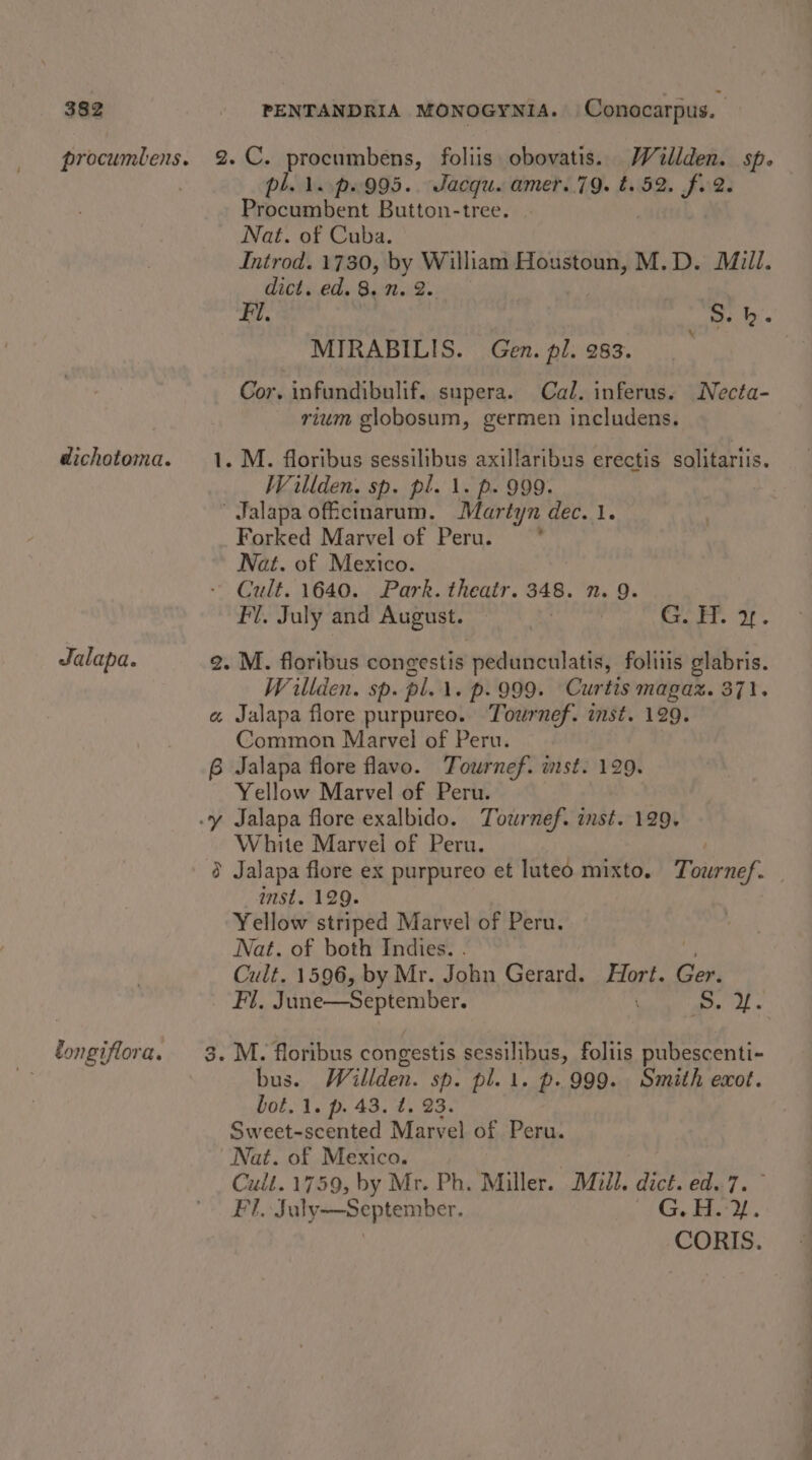 Jalapa. pl. 1..p.995.. Jacqu. amer..79. t.52. fu. Procumbent Button-tree. Nat. of Cuba. Introd. 1730, by William Houstoun, M.D. Mill. dict. ed. 8. n. 2. ip S. hk. MIRABILIS. Gen. pl. 283. . Cor. infundibulif. supera. Cal. inferus. Necta- rium globosum, germen includens. M. floribus sessilibus axillaribus erectis solitariis. Wrillden. sp. pl. 1. p. 999. Jalapa offcinarum. Martyn dec. 1. Forked Marvel of Peru. = * Nat. of Mexico. Cult. 1640. Park. theatr. 348. n. 9. Fl. July and August. Excite OF Wrillden. sp. pl. 1. p. 999. Curtis magaz. 371. Common Marvel of Peru. Yellow Marvel of Peru. White Marvel of Peru. Q2 —anst. 129. Yellow striped Marvel of Peru. Nat. of both Indies. . Cult. 1596, by Mr. John Gerard. Hort. oe Fl. June—September. yt a bus. Willden. sp. pl. 1. p. 999. Smith exot. bot. 1. p. 43. t. 23. Sweet-scented Marvel of Peru. Nat. of Mexico. | Cult.1759, by Mr. Ph. Miller. Mull. dict. ed.7. FT, July—September. “7 Gig Bast CORIS.