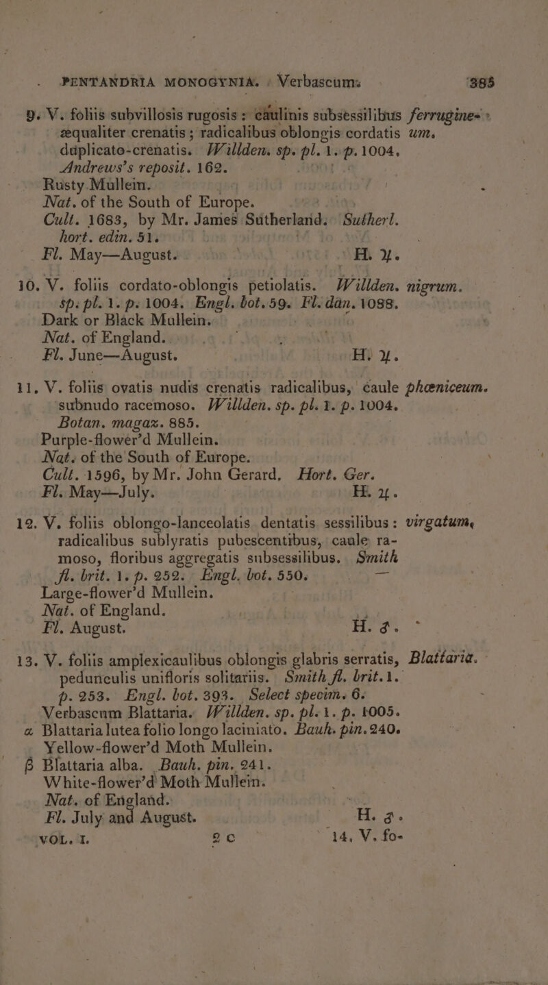 PENTANDRIA MONOGYNIA. ' Verbascums ‘388 9. V. fohis subvillosis rugosis = eaulinis subsessilibus ferrugine= + zequaliter crenatis ; radicalibus ncaa cordatis wt. duplicate- -crenatis.. Willdem Sp. 1 Shy pr 1004, Andrews’s reposit. 162. Rusty Mulleim. | fo ; Nat. of the South of Europe. Cult. 1683, by Mr. James. Sutherland, Subhert. hort. edin. 51. Fi. May—August. 2 OT H. 2. 10. V. foliis cordato-oblongis petiolatis. W illden. nigrum. Spi pl. 1. ps 1004. Engl. bot.59. Fl. dan. 1088. Dark or Black Maullein.. Nat. of England... eal Fil. June—Augast. york 4. 11, V. foliis ovatis nudis crenatis radicalibus, caule pheeniceum. ‘subnudo racemoso. W illden. Sp. pl. 2. p- 1004. Botan, magax. 885. Purple-flower’d Mullein. Nat. of the South of Europe. Cult. 1596, by Mr. John Gerard, Hort. Ger. Fl. May—July. Hi 24. 12. V. foliis oblongo-lanceolatis. dentatis. sessilibus: virgatum, radicalibus sublyratis pubescentibus, caule ra- moso, floribus aggregatis subsessilibus, Smith Ji. brit. 1. p. 252. Engl. bot. 550. Large-flower’d Mullein. Nat. of England. . € Fl, August. ! li. 3. 13. V. foliis amplexicaulibus oblongis glabris serratis, Blattaria. pedunculis unifloris solitariis. Smith St. brit... p. 253. Engl. bot. 393. Select specim. 6. Verbascum Blattaria. /illden. sp. ple i. p. 4005. a Blattaria lutea folio longo laciniato. Bauh. ol 240. Yellow-flower’d Moth Mullein. 6 Blattaria alba. Bauh. pin. 241. White-flower’d Moth Mullein. Nat. of England. ie Fl. July and August. Bee VOL. 1. 2c ’ 14, V. fo-