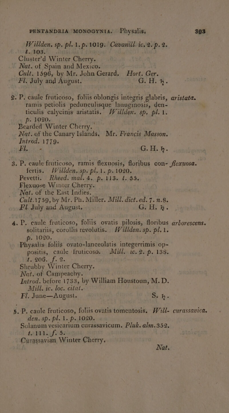 Willden. sp. pl. \.p.1019. Cavanill. ic, 2.p. 2. eo ee Samo: Cluster’d Winter Cherry. Nat. of Spain and Mexico. Cult. 1596, by Mr. John Gerard. Hort. Ger. Fl. July and August. G. H. }. ramis petiolis pedunculisque lanuginosis, den- ticulis calycinis aristatis. JV ilden. sp, pi. 1. p- 1020. Bearded Winter Cherry. Nat. of the Canary Islands, Mr. Francis Masson. Introd. 1779. : Fl, .- G.H.h. fertis. MW ullden. sp. pl.\. p. 1020. ~Pevetti. Rheed. mal. 4. p. 113. ¢. 55. Flexuose Winter Cherry. Nat. of the East Indies. Cult.1759, by Mr. Ph. Miller. Mull. dict. ed. 7. 1.8. Fl. July and August, - . (ay Sg solitariis, corollis revolutis. MW dillden. sp. pl. 1. p. 1020. Physalis foliis oyato-lanceolatis integerrimis op- positis, caule fruticoso. Mill. ic. 2. p. 138. £.,206.. f. 2. Shrubby Winter Cherry, Nat. of Campeachy. Introd. before 1733, by William Houstoun, M.D. Mull. ic. loc. citat. Fl, June—August. S. bh. den. sp. pl. 1. p. 1020. Solanum vesicarium curassavicum. Pluk. alm.352. Le NPef Gs Curassavian Winter Cherry, Nat.