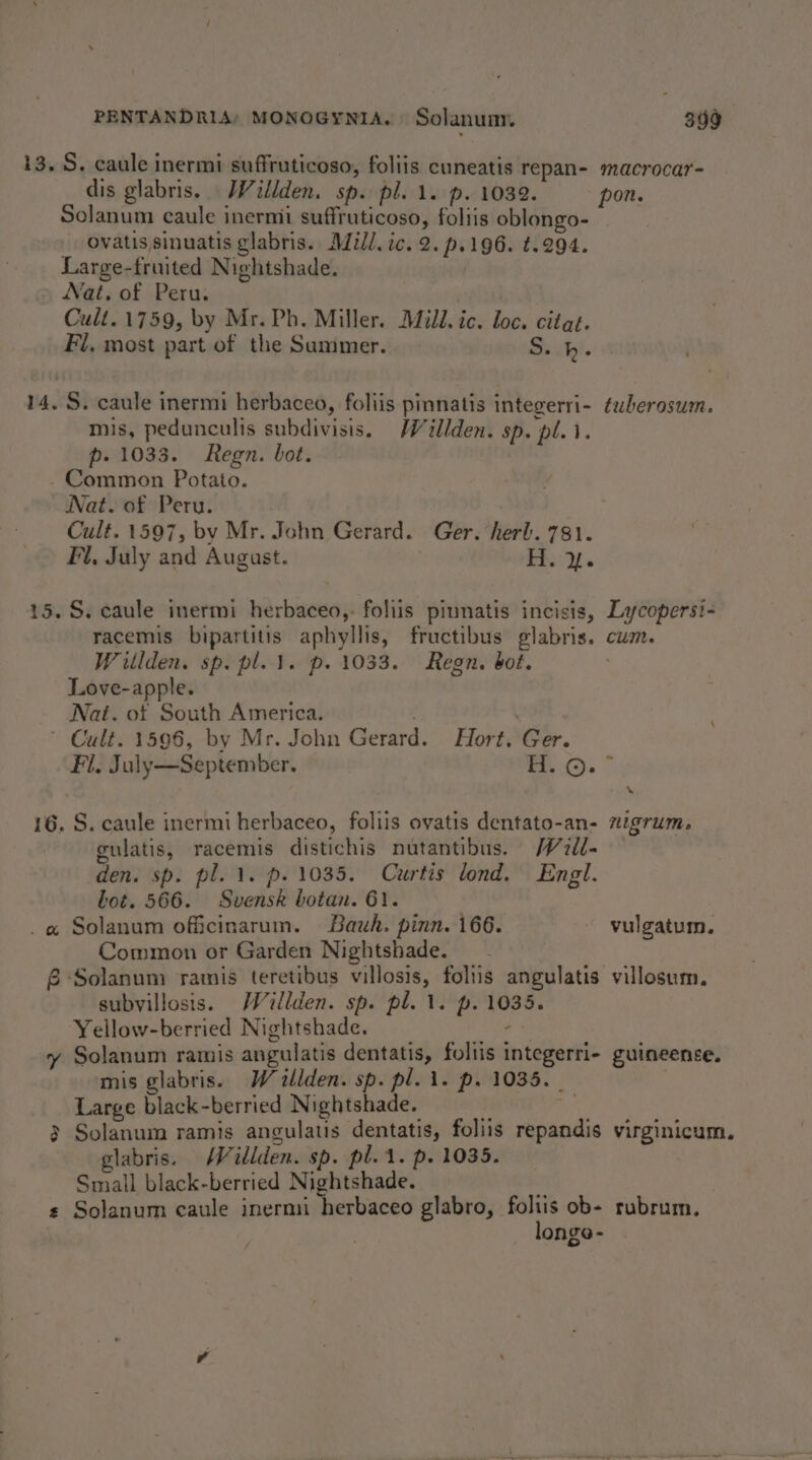 13. S. caule inermi suffruticoso, foliis cuneatis repan- dis glabris. Willden. sp. pl. 1. p. 1032. Solanum caule inermi suffruticoso, foltis oblongo- ovatis sinuatis glabris. Mill. ic. 2. p-196. t.294. Large-fruited Nightshade. Nat. of Peru. Cult.1759, by Mr. Ph. Miller. Mill. ic. loc. citat. 14. S. caule inermi herbaceo, foliis pinnatis integerri- mis, pedunculis subdivisis. MWillden. sp. pl. 1. p- 1033. Regn. bot. Common Potato. Nat. of Peru. Cult. 1597, bv Mr. John Gerard. Ger. herb. 781. Fl, July and August. 1 ap a 15. S. caule inermi herbaceo,. foliis piunatis incisis, racemis bipartitis aphyllis, fructibus glabris. Witlden. sp. pl. 1. p. 1033. Regn. bot. Love-apple. Nat. ot South America. , © Cult. 1596, by Mr. John Gerard. Hort. Ger. Fil. July—September. H. ©. 16. S. caule inermi herbaceo, foliis ovatis dentato-an- gulatis, racemis distichis nutantibus. /7dl- den. sp. pl. 1. p. 1035. Curtis lond. Engl. bot. 566. Svensk botan. 61. _@ Solanum officinarum. Bauh. pinn. 166. Common or Garden Nightshade. £ Solanum ramis teretibus villosis, foliis angulatis subvillosis. Wéillden. sp. pl. 1. p. 1035. Yellow-berried Nightshade. aa y Solanum ramis angulatis dentatis, foltis integerri- mis glabris. W &lt;allden. sp. pl. i. p. 1035. Large black-berried Nightshade. i 3 Solanum ramis angulatis dentatis, foliis repandis elabris. MWéillden. sp. pl. 1. p. 1035. Small black-berried Nightshade. ¢ Solanum caule inermi herbaceo glabro, foltis ob- longo- macrocar= tuberosum. Lycopersi- CUM. % nigrum» vulgatum. villosum, guineence. virginicum. rubrum.