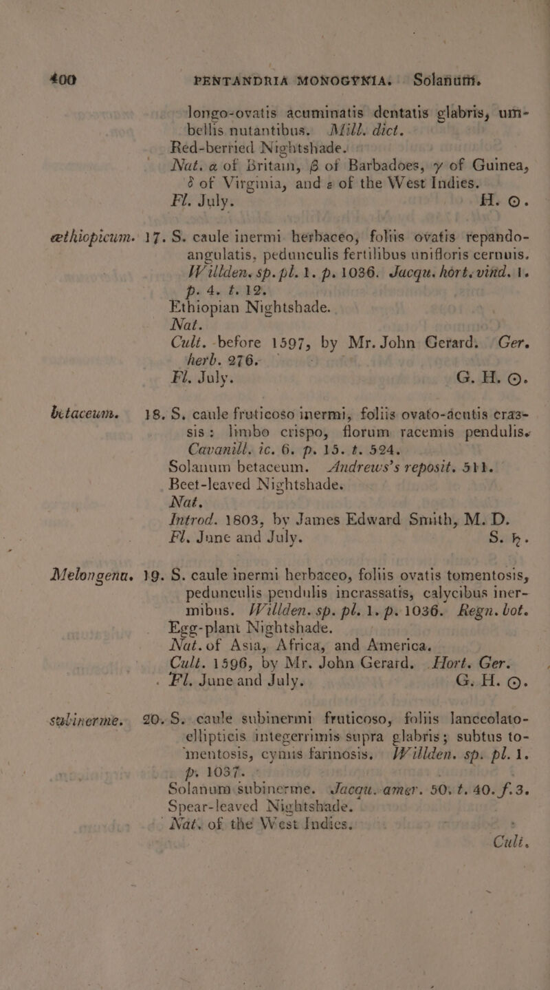 longo-ovatis acuminatis dentatis glabris, um- bellis nutantibus, Dill. dict. Red-berried Nightshade. Nat. a of Britain, 6 of Barbadoes, y of Guinea, 2 of Virginia, and « of the West Indies. Fl. July. H. ©. betaceum. angulatis. pedunculis fertilibus unifloris cernuis. Willden. sp. pl. 1. p. 1036. Jucqu. hort. vind. |. po 4 £002 Ethiopian Nightshade. Nat. | Cult. -before 1597, vey Mr. John Gerard. Ger. herb. 276. Fil. July. G. H. ©. sis: limbo crispo, florum racemis pendulise Cavanill. ic. 6. p. 15. t. 524, Solanum betaceum. Andrews’s reposit. 5b). Beet-leaved Nightshade. Nat. Introd. 1803, by James Edward Smith, M. D. Fl, June and July. Daily » stelinerme. pedunculis pendulis incrassatis, calycibus iner- mibus. Willden. sp. pl. 1. p. 1036. Regn. bot. Egg-plant Nightshade. Nat. of Asia, Africa, and genic Cult. 1596, by Mr. John Gerard. Hort. Ger. . Fl. Juneand July. G..H. ©. ellipticis integerrimis supra glabris; subtus to- ‘mentosis, cymus farinosis. Wuillden. sp. pl. 1. p. 1087. » Solanum subinerme. Jacau.-amer. 50: t. 40. fd. Spear-leaved Nightshade. Culi.