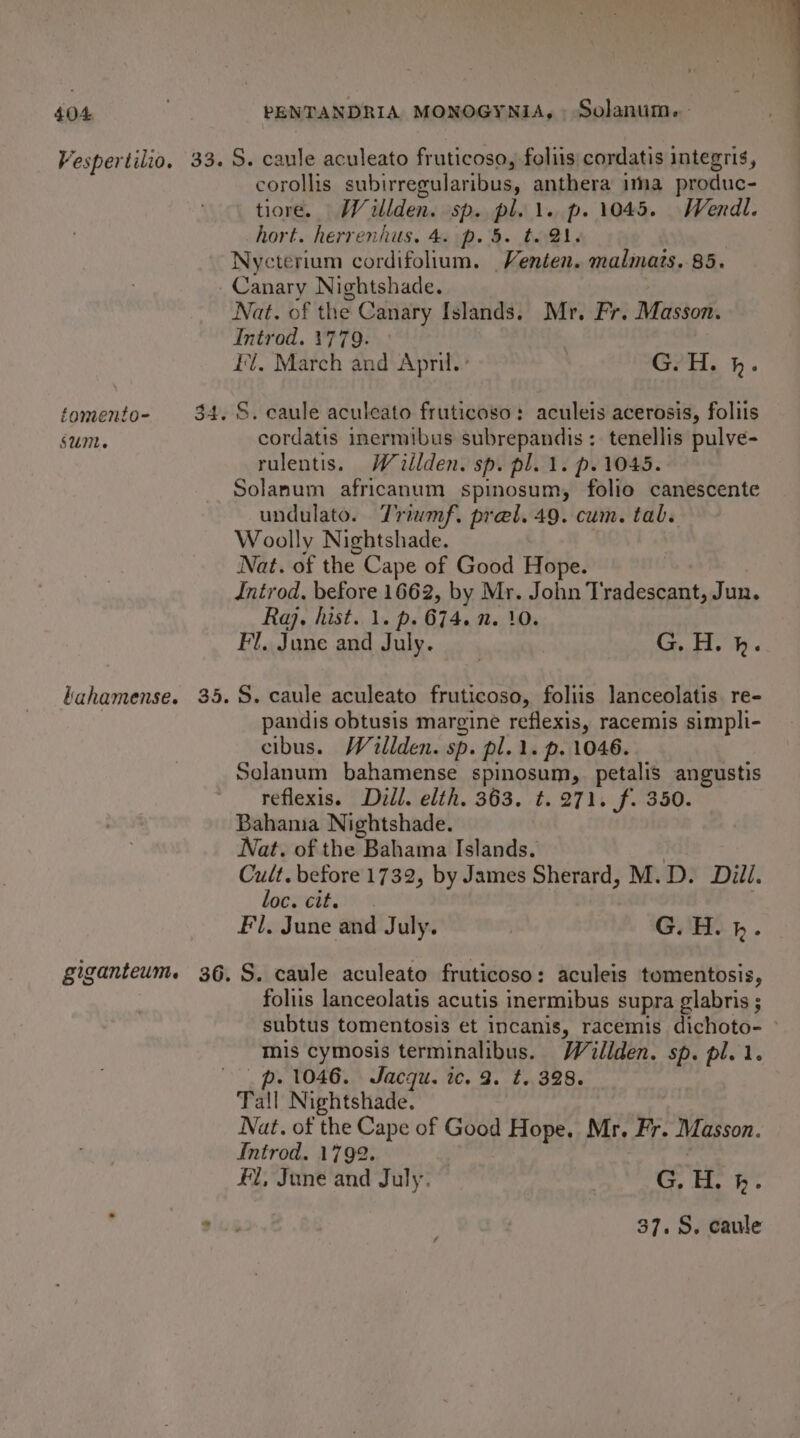 Vespertilio. éomento- SUM. kahamense. giganteum. PENTANDRIA MONOGYNIA,. Solanum. corollis subirregularibus, anthera ima produc- tiore. Willden. sp. pl. \. p. 1045. Wendl. hort. herrenhus. 4. p. 5. t. 1. Nycterium cordifolium. Venten. malmats. 85. Canary Nightshade. Nat. of the Canary Islands. Mr. Fr. Masson. Introd. 1779. I. March and April.’ G.H. k. cordatis inermibus subrepandis : tenellis pulve- rulentis. Wealden. sp. pl. 1. p.1045. Solanum africanum spinosum, folio canescente undulato. Triamf. pret. 49. cum. tab. Woolly Nightshade. Nat. of the Cape of Good Hope. Introd. before 1662, ik Ay, John Tradeseant, Jun, Raj. hist. 1. p. 674. 0. } Fl. June and July. G. H. h. S. caule aculeato fruticoso, foliis lanceolatis. re- pandis obtusis margine reflexis, racemis simpli- cibus. Willden. sp. pl... p. 1046. Solanum bahamense spinosum, petalis angustis reflexis. Dill. elth. 363. ¢. 271. f. 350. Bahama Nightshade. , Nat. of the Bahama Islands. yee before 1732, by James Sherard, M.D. Dill. oc. cit. Fi. June and July. } G. H. bh. S. caule aculeato fruticoso: aculeis tomentosis, foliis lanceolatis acutis inermibus supra glabris ; subtus tomentosis et incanis, racemis dichoto- ° mis cymosis terminalibus. Wallden. sp. pl. 1. . 1046. Jacqu. ic. 2. t. 328. Tall Nightshade. Nat. of the Cape of Good Hope. Mr. Fr. Masson. Introd. 1792. £1, June and July. G. H. h. 37.8. caule