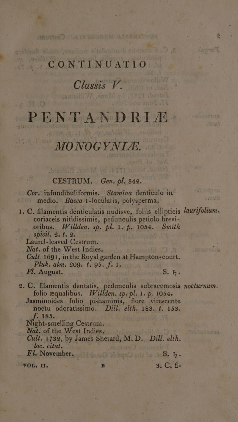 -CONTINUATIO Til Vv. PENTAN YDRIA MONOG YN CESTRUM. Gen. pl. 342. Cor. infundibuliformis. Stamina denticulo in medio. Bacca 1-locularis, polysperma. 1. C. filamentis denticulatis nudisve, foliis ellipticis Jeurifolium. coriaceis nitidissimis, pedunculis petiolo brevi- oribus. Wallden. sp. pl. 1. p. 1054. Smith spicil. 2. t. 2. Laurel-leaved Cestrum. Nat. of the West Indies. Cult. 1691, in the Royal garden at Hampton: -court. Pluk. alm. 209. Ei 95if- Fl, August. S. h- 2. C. filamentis dentatis, pedunculis subracemosis nocturnum. folio zequalibus. W illden. sp. pl. 1. p. 1054. Jasminoides folio pishaminis,. flore virescente noctu odoratissimo. Dill. elth. 183. ¢. 153. f- 185. Night-smelling Cestrum. Nat. of the West Indies.: Cult. 1732, by James Sherard, M.D. Dill. elth. ‘loc. citat. Fl. November. bued) ib aq &gt; lee hh.