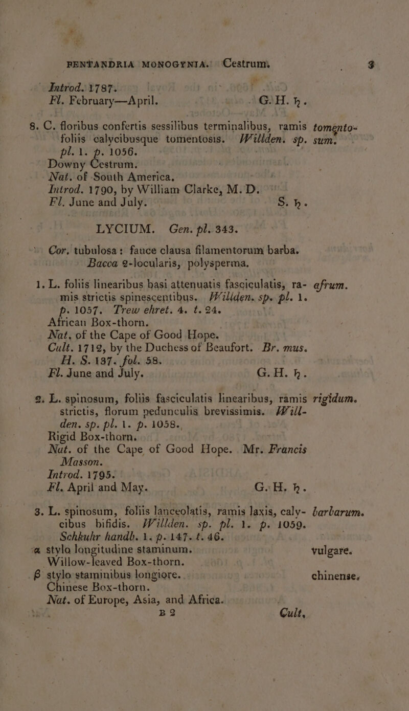 P RENTANDRIA MONOGYNIA. Cestrum - Iatrod.\1787. wuih te Fl. February—April. who MAH. h . 8. C. floribus confertis sessilibus terminalibus, | ramis tomento- foliis calycibusque tomentosis. Hilden: Sp. sum. pl. i. p. 1056. | Downy Cestrum. Nat. of South America. Introd. 1790, by William Clarke, M. D. Fl, Jattie and July. S.h. LYCIUM. Gen. pl. 343. . Cor. tubulosa: fauce clausa filamentorum barba. | _ Bacca 2-locularis, polysperma. 1, L. fohiis linearibus basi attenuatis fasciculatis, ra- afrum. mis strictis spinescentibus. Wiliden. Sp. pl. 1. p-. 1057. Trew ehret. 4. t. 24. African Box-thorn. Nat, of the Cape of Good Hope. Cult. 1712, by the Duchess of Beaufort. Br. mus. H. S. 137. fol. 58. Fl. June and July. G.H. hk. a. L. spinosum, foliis fasciculatis linearibus, ramis rigidum. strictis, florum nedunculis brevissimis. Will- den. sp. pl. 1. p. 1058., Rigid Box-thorn, Nut. of the Cape of Good Hope. Mr. Francis Masson. Introd. 1795. Fl, April and May. GH, h. 3. L. spinosum, folis lanceolatis, ramis laxis, caly- barbarum. cibus bifidis. Wéillden. sp. pl. 1. p. 1059. Schkuhr handb. 1. p. 147. t. 46. a stylo longitudine staminum. vulgare. Willow-leaved Box-thorn. P stylo staminibus longiore.. chinense. Chinese Box-thorn. Nat. of Europe, Asia, and Africa. . ter B2 Cult,