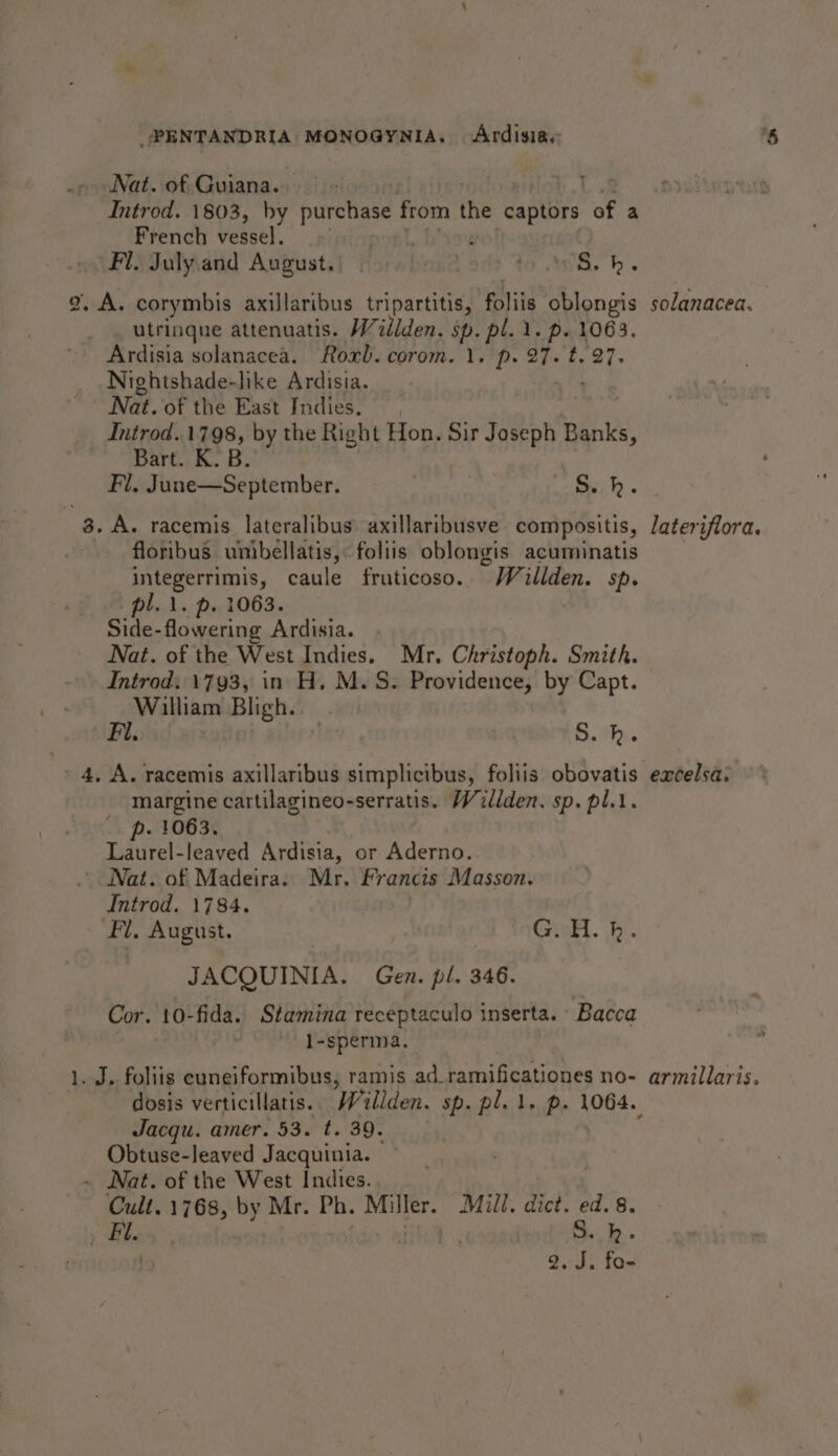 Nat. of Guiana. - Introd. 1803, by ee from the captors of a French vessel. Fl. July and August. nse at to WA. h. 2, A. corymbis axillaribus tripartitis, foliis oblongis solanacea. utrinque attenuatis. Wilden. sp. pl. 1. p. 1063. Ardisia solanacea. Roxb. corom. 1. p. ty Ey Sars Nightshade-like Ardisia. Nat. of the East Indies. Introd..1798, by the Right Hon. Sir Joseph ie Bart. K. B. Fl. June—September. - Ssh. 3. A. racemis lateralibus: axillaribusve compositis, lateriflora. floribus unibellatis, foliis oblongis acuminatis integerrimis, caule fruticoso. ~ Willden. Sp. pl. 1. p. 1063. Side-flowering Ardisia. Nat. of the West Indies. Mr. Christoph. Smith. Introd. 1793, in H. M.S. Providence, by Capt. William Bligh... Fl. r S.h. 4, A. racemis axillaribus simplicibus, foliis obovatis excelsa. margine cartilagineo-serratis. Willden. sp. pl.t. - 1063. Tidtitel: leaved Ardisia, or Aderno. Nat. of Madeira. Mr. Francis Masson. Introd. 1784. Fl, August. | | Guilt. 4b. JACQUINIA. Gen. pl. 346. Cor. 10-fida. Stamina receptaculo inserta. Bacca : l-sperma. 1. J. foliis cuneiformibus, ramis ad_ ramificationes no- armillaris. dosis verticillatis. Willden. sp. pl. 1. p. 1064. Jacqu. amer. 53. t. 39. Obtuse-leaved Jacquinia. ~ Nat. of the West Indies. Cult, 1768, by Mr. Ph. Miller. Mill. dict. ed. 8. Fil. o&gt; vty ae S..k. | 2. J. fo-