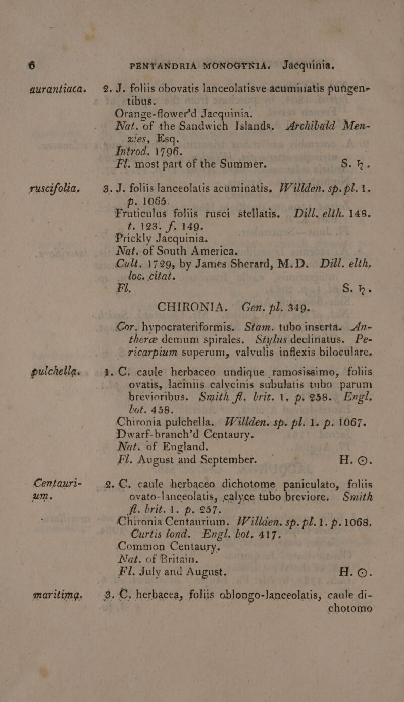 aurantiaca. ruscifolia. pulchella, Centauri- um. maritimg. “~ tibus. - Ai Orange-flower’d Jacquinia. Nat. of the Sandwich Islands. Archibald Men- zes, Esq. | Introd. 1796. | Fl. most part of the Summer. S.h. ¢ p. 1065. Fruticulus foliis rusci stellatis. Dill. elih. 148. #198). f'140. Prickly Jacquinia. Nat. of South America. Cult. 1729, by James Sherard, M.D. Dill. elth. loc. citat. Fi. S. h. CHIRONIA. Gen. pl. 349. Cor. hypocrateriformis. Stam. tubo inserta. An- there demum spirales. Stylus declinatus. Pe- ricarpium superum, valvulis inflexis biloculare, ovatis, lacintis calycinis subulatis tubo parum brevioribus. Smith fl. brit. 1. p. 258... Engl. but. 458. Dwarf-branch’d Centaury. Nat. of England. Fl. August and September. nt ie aS ovato-lanceolatis, calyce tubo breviore. Smith AA. brit. 1. p. 257. Chironia Centaurium. Wéillden. sp. pl. 1. p. 1068. Curtis lond. Engl. bot. 417. Nat, of Britain. Fl, July and August. | H. ©. chotomoe