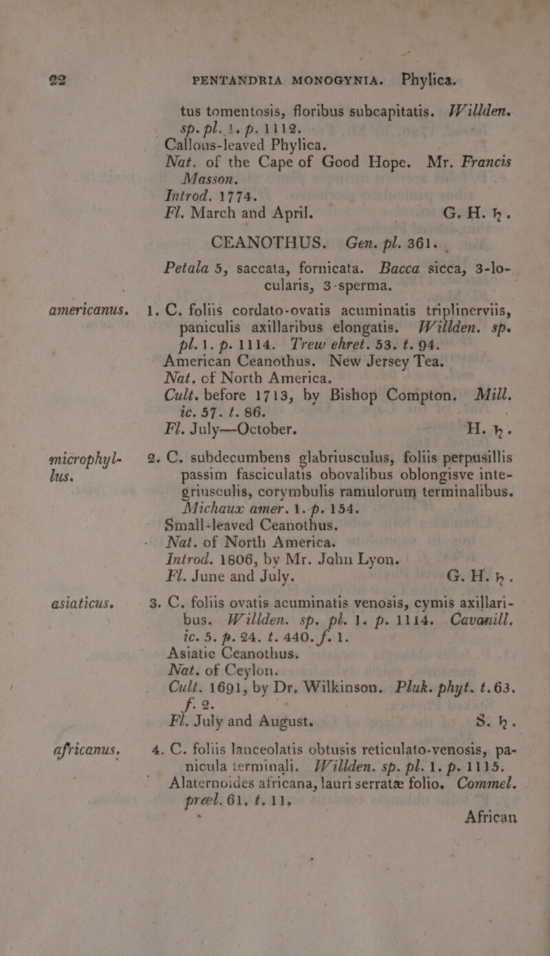 microphyl- lus. asiaticus. africanus. ‘—i Go on tomentosis, floribus subcapitatis. /Villden. Ede Pell be. Nat. of the Cape of Good Hope. Mr. Francis Masson. Introd. 1774. Fl. March and April. | G.H.h. CEANOTHUS. Gen. pl. 361. Petala 5, saccata, fornicata. Bacca sicca, 3-lo- cularis, 3-sperma. 7 paniculis axillaribus elongatis. Wallden. sp. pl.\.p.1114. Trew ehret. 53. t. 94. American Ceanothus. New Jersey Tea. Nat. of North America. Cult. before 1713, by Bishop Compton. Mill. ic. 57. ¢t. 86. ) Fl. July—October. HL. passim fasciculatis obovalibus oblongisve inte- griusculis, corymbulis ramulorum terminalibus. Michaux amer.1.-p. 154. Small-leaved Ceanothus. Nat. of North America. Inirod. 1806, by Mr. John Lyon. Fl. June and July. G.H.h. bus. Willden. sp. pl. 1. p. 1114. Cavanill, ic. 5. p. 24. t. 440. f. 1. Asiatic Ceanothus. Nat. of Ceylon. Cult. 1691, by Das Wilkinson, Pluk. phyt. t.63. Ji 2 Fi. July and Arius; S. hk. nicula terminali. Wéillden. sp. pl.1. p.1115. Alaternoides africana, lauri serratee folio. Commel. prel. 61. ¢. 11. : African