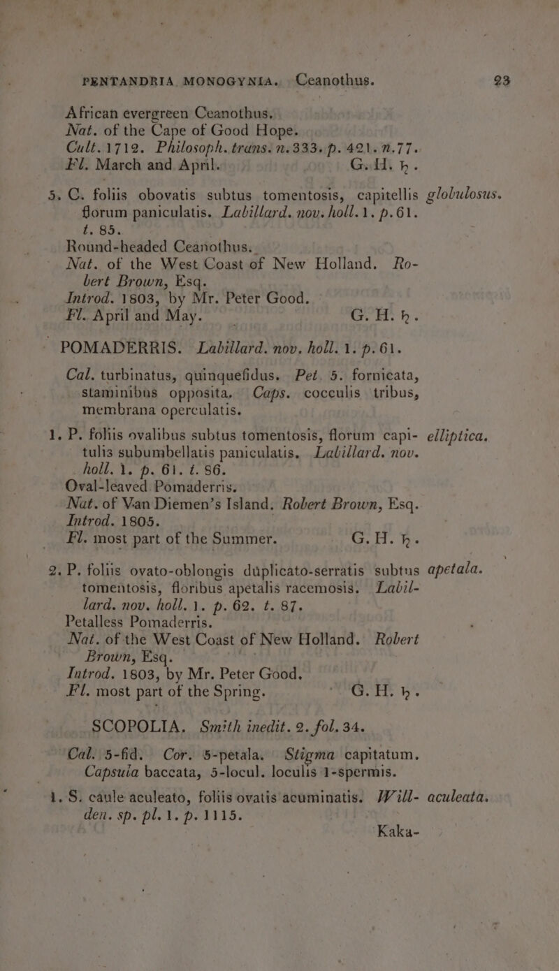 African evergreen Ceanothus. Nat. of the Cape of Good Hope. Cult.1712. Philosoph. trans. 2.333. p.421..77. #1. March and Apni. Guid bp. 5. C. foliis obovatis subtus tomentosis, capitellis glolalosus. forum paniculatis. Lalillard. nov. holl.\. p.61. t. 85. Round-headed Ceanothus. . Nat. of the West Coast of New Holland. Ro- bert Brown, Esq. Introd. 1803, by Mr. Peter Good. Fl. April and May. ; GOH: h. - POMADERRIS. Labillard. nov. holl. 1. p.61. Cal. turbinatus, quinquefidus. Pet. 5. fornicata, staminibus opposita, Caps. cocculis tribus, membrana operculatis. 1, P. foliis ovalibus subtus tomentosis, florum capi- edliptica. tulis subumbellatis paniculatis. Ladillard. nov. holl.1. p. 61. ¢. 86. Oval-leaved. Pomaderris. Nat. of Van Diemen’s Island. Robert Brown, Esq. Introd. 1805. , | Fl. most part of the Summer. Ca, Fl. Fee 2. P. foliis ovato-oblongis duplicato-serratis subtus apetada. tomentosis, floribus apetalis racemosis. Ladil- lard. nov. holl.1. p. 62. t. 87. Petalless Pomaderris. Nat. of the West Coast of New Holland. Robert Brown, Esq. 45 Introd. 1803, by Mr. Peter Good. Fl. most part of the Spring. dna it = Ia ae SCOPOLIA. Smith inedit. 2. fol. 34. “Cal. 5-fid. Cor. 5-petala. Stigma capitatum. Capsuia baccata, 5-locul. loculis 1-spermis. 1. S. caule aculeato, foliis ovatis acuminatis. MW 4ill- aculeata. den. sp. pl. \. p. 1115. | Kaka-