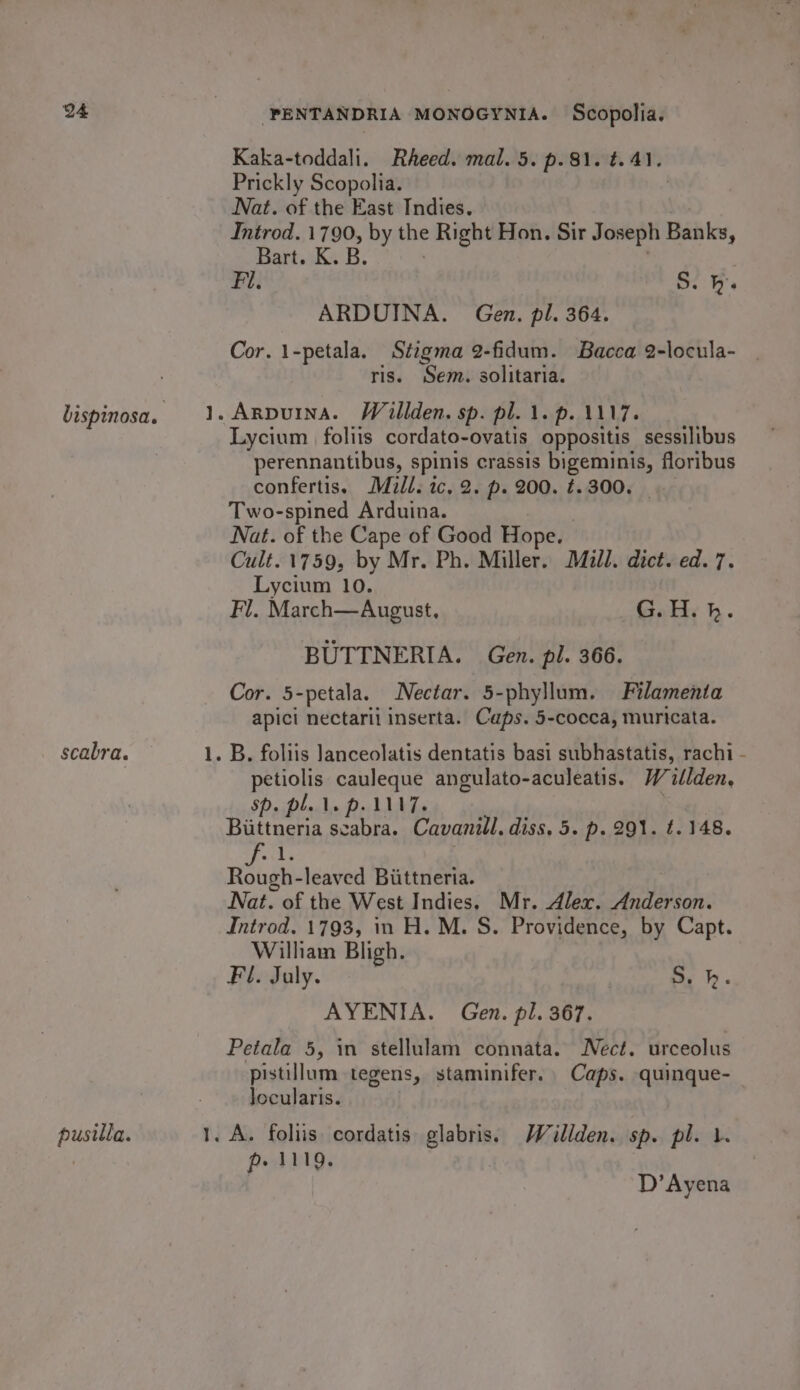 scabra. pusilla. PENTANDRIA MONOGYNIA. Scopolia. Kaka-toddali. Rheed. mal. 5. p. 81. t. 41. Prickly Scopolia. Nat. of the East Indies. Introd. 1790, by the Right Hon. Sir Joseph Banks, Bart. K. B. Fi. S. h. ARDUINA. Gen. pl. 364. Cor. 1-petala. Stigma 2-fidum. Bacca 2-locula- ris. Sem. solitaria. Arpuina. Wallden. sp. pl. 1. p. 1117. Lycium foliis cordato-ovatis oppositis sessilibus perennantibus, spinis crassis RECN floribus confertis. Mull. ic, 2. p. 200. ¢. 300. Two-spined Arduina. Nat. of the Cape of Good Hope. Cult. 1759, by Mr. Ph. Miller. Mull. dict. ed. 7. Lycium 10. Fl. March—August, G.H.h. BUTTNERIA. Gen. pl. 366. Cor. 5-petala. Nectar. 5-phyllum. Filamenta apici nectarii inserta. Caps. 5-cocca, muricata. petiolis cauleque angulato-aculeatis. Willden, SPaiPle Ae PLAT. Biittneria scabra. Cavanill. diss, 5. p. 291. t. 148. ks wi leaved Biittneria. Nat. of the West Indies, Mr. Alex, Anderson. Introd. 1793, in H. M. S. Providence, by Capt. William Bligh. Fl. July. Sy hp. AYENIA. Gen. pl. 367. Petala 5, in stellulam connata. Nect. urceolus pistillum tegens, staminifer. Caps. quinque- Jocularis. p. 1119. D’Ayena