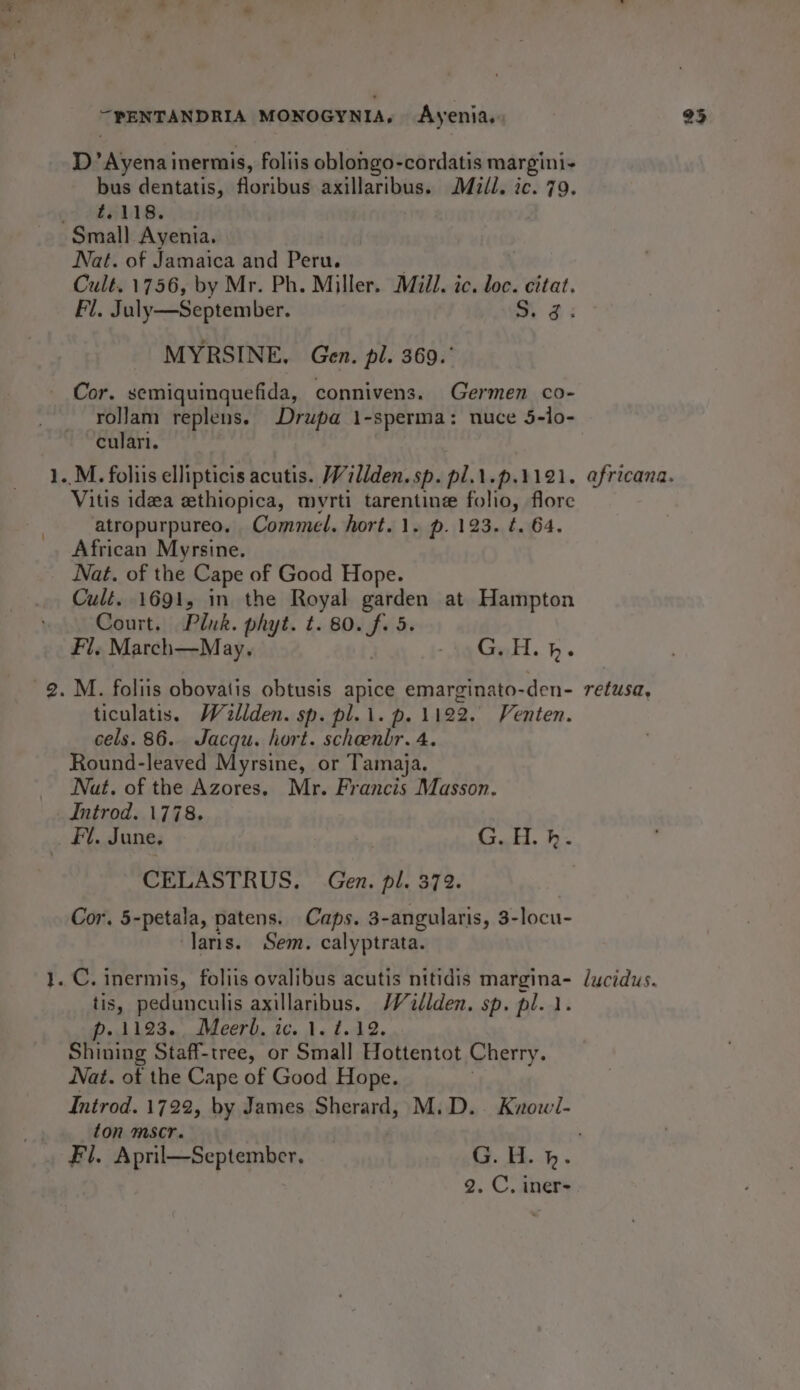 tom “-PENTANDRIA MONOGYNIA, Ayenia, D’Ayena inermis, foliis oblongo-cordatis margini- bus dentatis, floribus axillaribus. Mz/l. ic. 79. tj 118. Nat. of Jamaica and Peru. | Cult. 1756, by Mr. Ph. Miller. Mill. ic. loc. citat. Fl. July—September. Si 2: Cor. semiquinquefida, connivens. Germen co- rollam replens. Drupa 1-sperma: nuce 5-lo- culari. Vitis idea ethiopica, myrti tarentine folio, flore atropurpureo. Commedl. hort. 1. p. 123. t. 64. African Myrsine. Nat. of the Cape of Good Hope. Cult. 1691, in the Royal garden at Hampton Court. Pluk. phyt. t. 80. f. 5. Fi. March—May,. Ne Gu. bh. ticulatis. Wallden. sp. pl.i. p. 1122. Venten. cels. 86. Jacqu. hort. scheenbr. 4. Round-leaved Myrsine, or Tamaja. Nat, of the Azores. Mr. Francis Masson. Introd. 1778. ret CELASTRUS. Gen. pl. 372. Cor. 5-petala, patens. Caps. 3-angularis, 3-locu- laris. Sem. calyptrata. tis, pedunculis axillaribus. Walden. sp. pl... p.1193. Meerh. ic. 1. t.12. Shining Staff-tree, or Small Hottentot Cherry. Nat. of the Cape of Good Hope. Introd. 1722, by James Sherard, M.D. Know/- ton mscr. 2. C, iner- retusa, 23