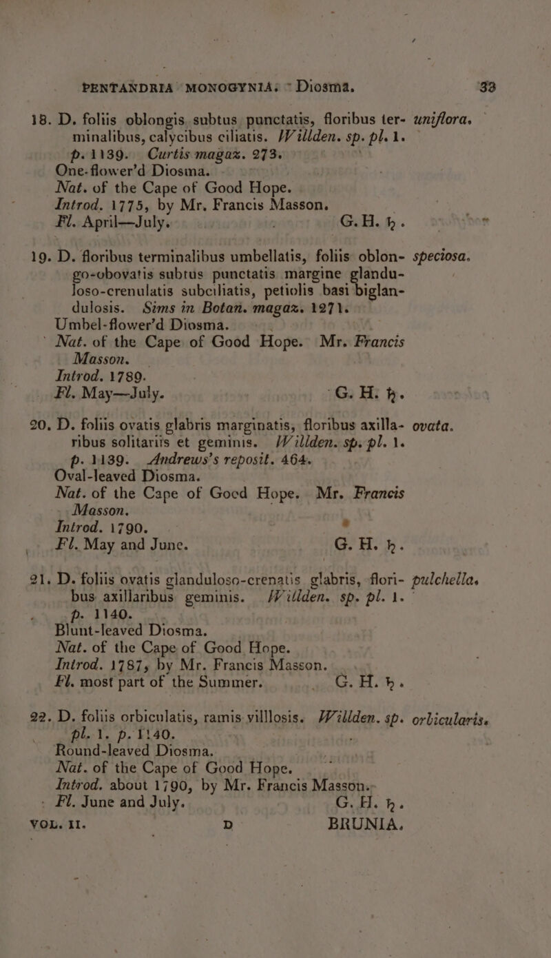 18. D. foliis oblongis.subtus punctatis, floribus ter- uniflora. — minalibus, calycibus ciliatis. Villden. sp. pl. le — p.1139. Curtis magaz. 273. One-flower’d Diosma. Nat. of the Cape of Good Hope. Introd. 1775, by Mr, Francis Masson. Fl. April—July. G.H. fh. soi hor 19. D. floribus terminalibus umbellatis, foliis oblon- speciosa. go-vbovatis subtus punctatis margine glandu- Joso-crenulatis subciliatis, petiolis basi biglan- dulosis. Sims in Botan. magaz. 1271. Umbel-flower’d Diosma. ¥ ' Nat. of the Cape of Good Hope. Mr. Francis Masson. Introd. 1789. _ Fl, May—July. G. H. fk. 20. D. foliis ovatis glabris marginatis, floribus axilla- ovata. ribus solitarits et geminis. Wéillden. sp. pl. 1. p. 1139. Andrews’s reposit. 464. Oval-leaved Diosma. Nat. of the Cape of Gocd Hope. Mr. Francis Masson. Intred. 1790. . Fl, May and June. G. H. b. ae) — . D. foliis ovatis glanduloso-crenatis glabris, flori- pulchella. bus axillaribus geminis. Wilden. sp. pl. 1. p. 1140. | Blunt-leaved Diosma. Nat. of the Cape of Good Hope. Inirod. 1787, by Mr. Francis Masson. Fl. most part of the Summer. Po ene: Aas 22. D. foliis orbiculatis, ramis villlosis. Willden. sp. orbicularis. pl.1. p. 1140. | ' Round-leaved Diosma. Nat. of the Cape of Good Hope. Introd, about 1790, by Mr. Francis Masson.; . Fl. June and July. G. H. h. VOL. Il. D BRUNIA.