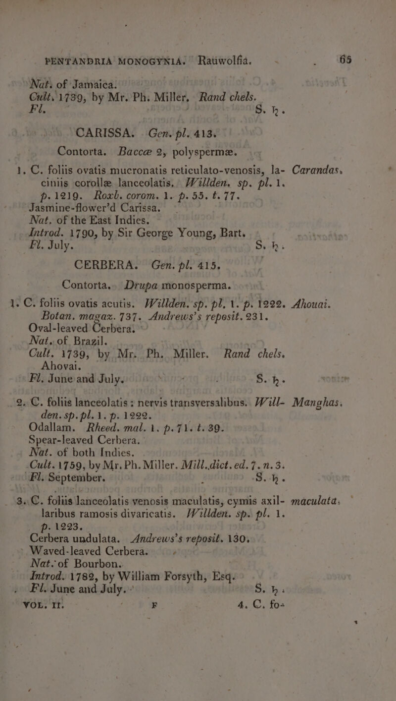 _ PENTANDRIA MONOGYNIA. Ratiwolfia. ~ . 68 Nat: of Jamaica. Cult, 1739, by Mr. Ph. Miller, Rand chels. Dy SON aa BONG, &gt;’, CARISSA. Gen. pl. 413. Contorta. Bacce 2, polysperme. . C. foliis ovatis mucronatis reticulato-venosis, la- Carandas. ciniis corolle lanceolatis. Wallden. sp. pl. 1. p- 1219. Roxb. corom. 1. p. 55. t.77. Jasmine-flower’d Carissa. Nat. of the East Indies. Introd. 1790, by Sir George Young, Bart. Fi, July. | CERBERA. Gen. pl. 415. Contorta.. Drupa monosperma. 1. C. foliis ovatis acutis. Willden. sp. pl, 1. p. 1222. Ahouai. Botan. magaz. 737. Andrews’s reposit. 231. Oval-leaved Gerard! Nai. of Brazil. Cult. 1739, by Mr. Ph. Miller. Rand chels. Ahovyai. Fl, June and July. NUN S.h- oe _ 2. foliis lanceolatis : nervis transversalibus. Will- Manghas. den. sp. pl. 1. p. 1222. Odallam. Rheed. mal. 1. p.7i. t. 39. Spear-leaved Cerbera. Nat. of both Indies. -Cult.1759, by Mr. Ph. Miller. Mill. dict. ed.7.n. 3. Fl. September. i oH _ 84. foliis lanceolatis venosis maculatis, cymis axil- maculata: laribus ramosis divaricatis. Walden. sp. pl. 1. p. 1223. | . Cerbera undulata. Andrews’s reposit. 130. &gt; Waved-leaved Cerbera. aig Nat. of Bourbon. | Introd. 1782, by William Forsyth, Esq. Fil. June and July. - S. hb: VOL, It. ; F 3 4. C, fos