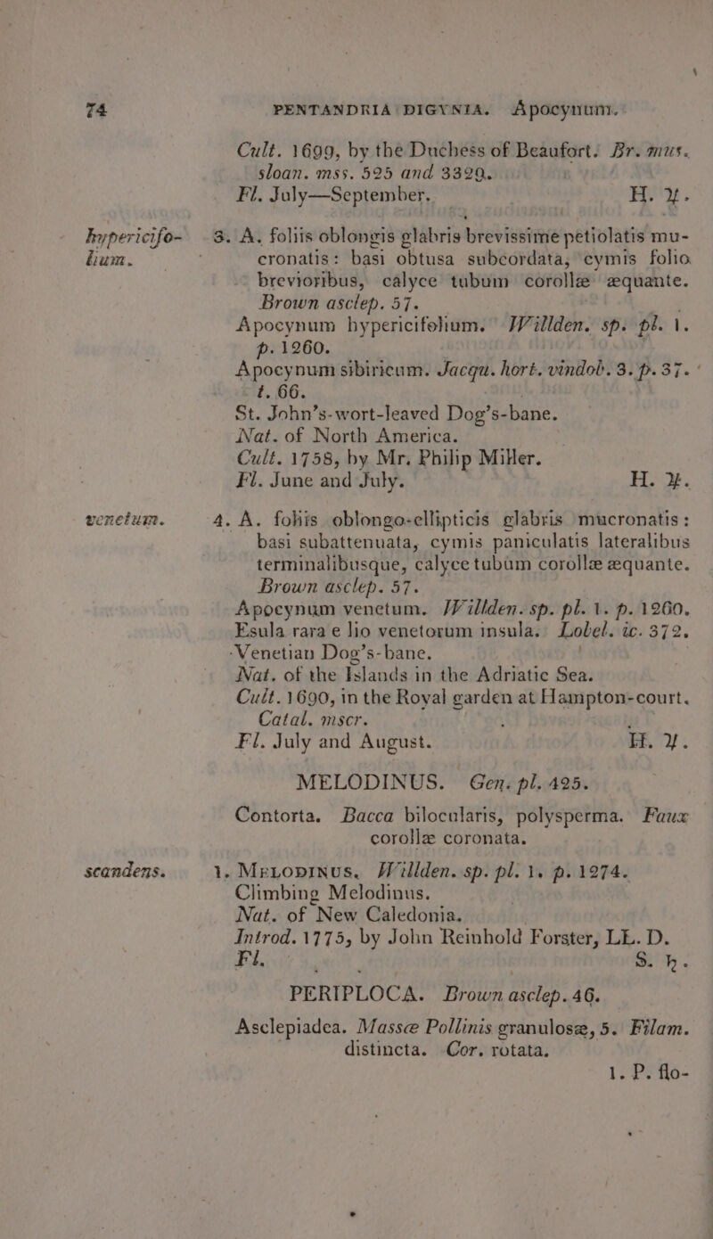 hypericife- lium. weet uit. scandens. Cult. 1699, by the Duchéés of Beaufort. Br. mus. sloan. mss. 525 and 3329, | Fl, July—September,. — H. y- cronatis : basi obtusa subcordata, cymis folio brevioribus, calyce tubum corolla zquante. Brown asclep. 57. . Apocynum hypericifohum. Willden. Sp. peel. p. 1260. | spoayo uty sibiricum. Jacqu. hort. vindol. 3. p. 37. ’ t. 66. St. John’ s-wort-leaved Dog’s- bane. Nat. of North America. Cult. 1758, by Mr. Philip Miter. Fl. June and July. H. }. basi subattenuata, cymis paniculatis lateralibus terminalibusque, calyce tubum corolla equante. Brown asclep. 57. Apocynum venetum. Willden. sp. pl. 1. p. 1260. Esula rara e lio venetorum insula. Lobel. ic. 372 Wat. of the Islands in the Adriatic Sea. Cult. 1690, in the Royal pee at Hampton-court. Catal. mscr. Fl, July and August. EE. yf. MELODINUS. Gen. pl. 425. Contorta. Bacca bilocularis, polysperma. Faux corolla coronata. Climbing Melodinus. Nat. of “New Caledonia. Introd. 1775, by Jolin Reinhold Forster, LL. D. Fil, S. h. PERIPLOCA. Brown pilin 46. Asclepiadea. Masse Pollinis granulose, 5. Filam. distincta. Cor. rotata. 1. PP fe-