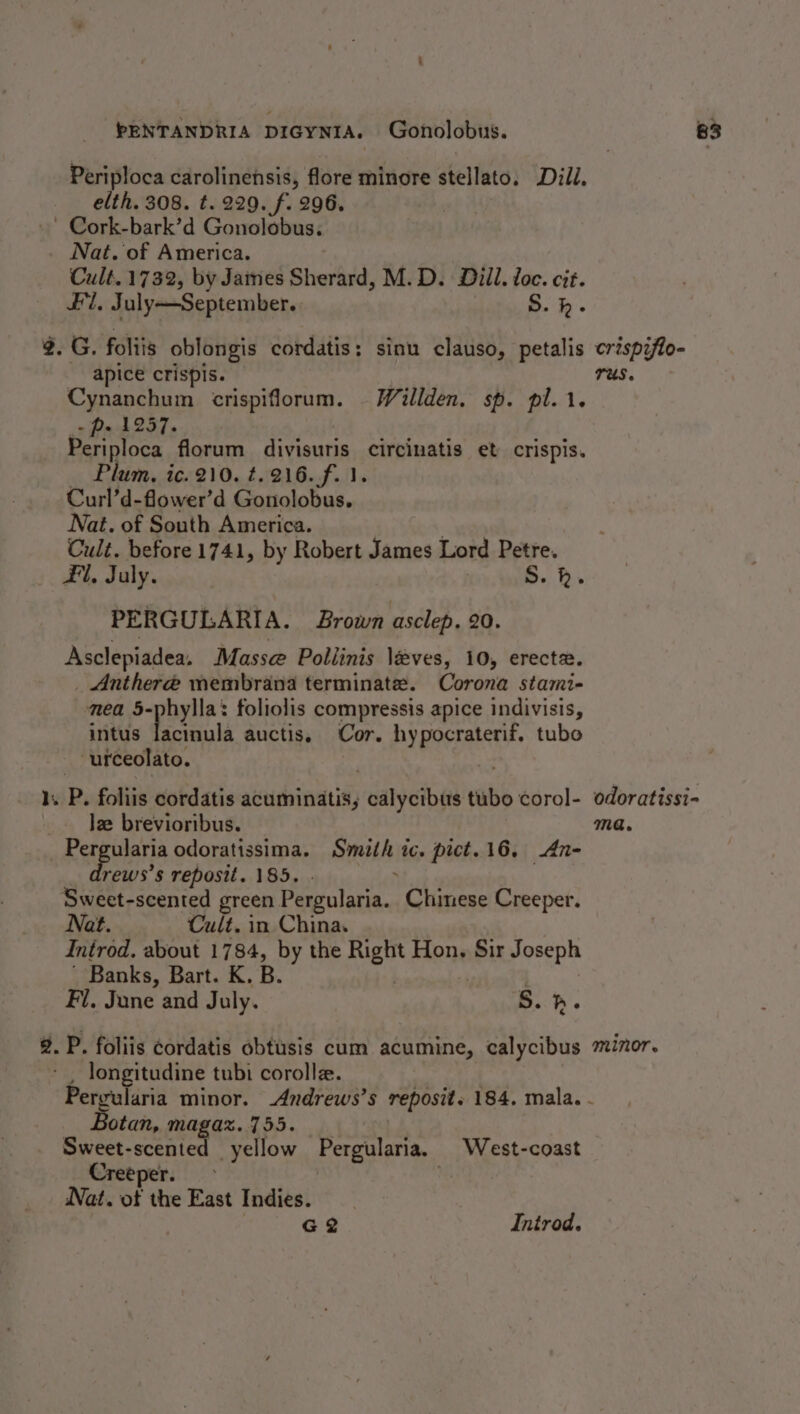 Periploca carolinensis, flore minore stellato. Dill. elth. 308. t. 229. f. 296. ’ Cork-bark’d Gonolobus. Nat. of America. Cult. 1732, by Jaines Shertnd: M.D. Dill. loc. cit. Fil. July—September. S.h. 2.G. foliis oblongis cordatis: sinu clauso, petalis crispzfo- apice crispis. Us. Cynanchum crispiflorum. -Willden. sp. pl. 1. - p- 1257. . Periploca florum divisuris circinatis et crispis. Plum, ic. 210. t.216.f. 1. Curl’d-flower’d Gonolobus. Nat. of South America. Cult. before 1741, by Robert James Lord Petre. Fl, July. S. h. PERGULARIA. Brown asclep. 20. Asclepiadea. Masse Pollinis léves, 10, erect. _ Anthere membrana terminate. Corona stami- nea 5-phylla: foliolis compressis apice indivisis, intus ala auctis. Cor. hypocraterif, tubo urceolato. _. Je brevioribus. ma. _ Per apulana odoratissima. Smith ic. pict. 16, An- rews’s repostt. 185. Sweet-scented green Pergularia. Chinese Creeper. Nat. Cult. in China. Introd. about 1784, by the Right Hon, Sir Joseph Banks, Bart. K. B. Fi. June and July. B.h. 2. P. foliis cordatis obtusis cum acumine, calycibus mizor. longitudine tubi coroll. Pergularia minor. _Andrews’s reposit. 184, mala. - Botan, magaz. 755. Sweet-scented yellow Pergularia. West-coast Creeper. &gt; ‘ Nat. of the East Indies. | G2 Introd.