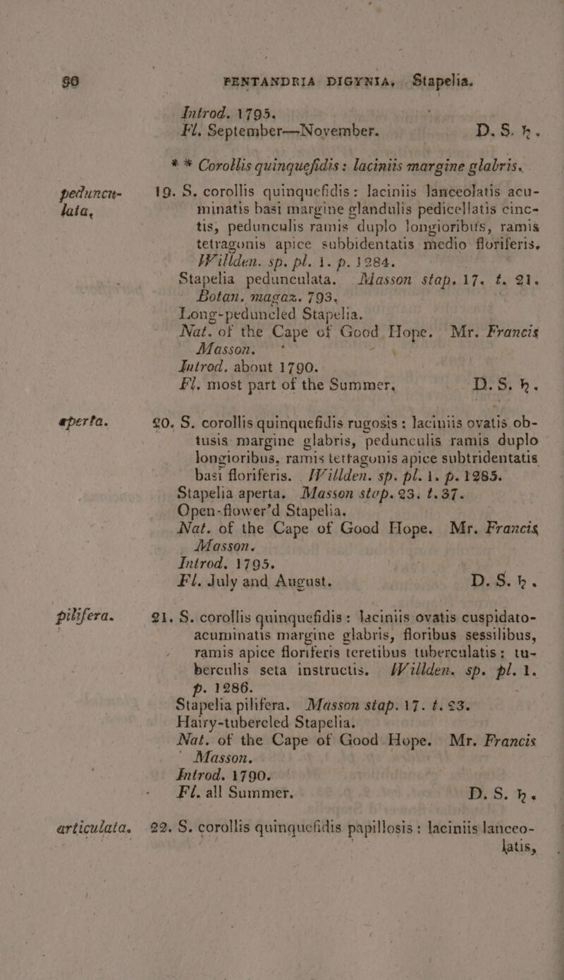 Introd. 1795. Fl, September—November. | D,S.). ** Corotlis quinquefidis : lacinits margine glabris. pedunct- 19. S. corollis quinquefidis: laciniis lameeolatis acu- lata, minatis bast margine glandulis pedicellatis cinc- tis, pedunculis rams “duplo longioribufs, ramis tetragonis apice subbidentatis imedio floriferis. Willden. sp. pl. 1. p. 3284. Stapelia pedunculata. Masson stap. tees cr Beton: Magar. 793, Long-peduncled Stapelia. Nat. of the Cape of Good Hope. Mr. Francis Masson. * , Jutrod, about 1790. : Fl, most part of the Summer, D. S. h. aperta. £0. S. corollis quinquefidis rugosis : ecaniis ovatis ob- tusis: margine glabris, pedunculis ramis duplo ~ longioribus, ramis tetfagunis apice subtridentatis basi floriferis. /Willden. sp. pl. i. p. 1285. Stapelia aperta. Masson stop. 23. t. 37. Open-flower’d Stapelia. Nat. of the Cape of Good Hope. Mr. Francis _ Masson. Introd, 1795. : | | Fl. July and August. | D.S.b. pilifera. 21. S. corollis quinquefidis: laciniis ovatis cuspidato- acuminatis margine glabris, floribus sessilibus, ramis apice floriferis teretibus tuberculatis; tu- berculis seta instructis. MW dellden. sp. pl. Gi p. 1286. Stapelia pilifera. Masson stap.17. t.¢3. Hairy-tubercled Stapelia. Nat. of the Cape of Good Hope. Mr. Francis Masson. Introd. 1790. Fil. all Summer. Pu S. hb articulata. 22. S. corollis quinquefidis papillosis : laciniis lanceo- | . latis,