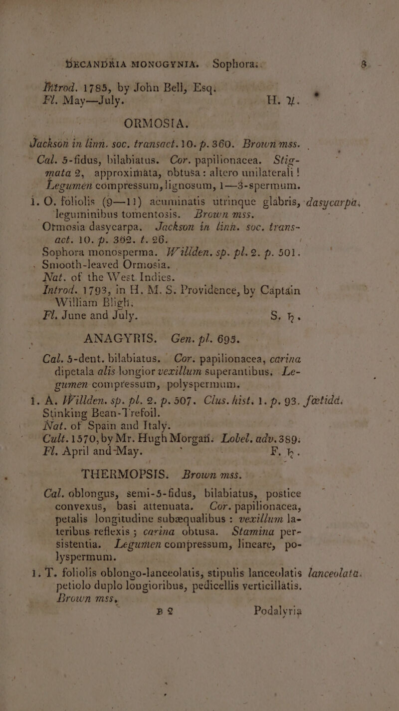 inerod. 1785, by John Bell, Esq: ; , Hi. cy ae hat. 2. ORMOSIA. Ve mata 2, approximata, obtusa: altero unilaterali! Legumen compressum, lignosum, i-3- -spermum. O. foliolis (9—11) acuminatis titrinque glabris, : ‘leguminibus tomentosis. Brown mss. Ormosia dasycarpa. Jackson in linn. soc. trans- act. 10. p. 362. t. 26. Sophora monosperma. Willden. sp. pl.2. p. 501. el Nat. of the West. Indies. Introd. 1793, in H, M.S. Providence, by Captain Wilham Bligh, ANAGYRIS. Gen. pl. 693. Cal. 5-dent. bilabiatus. Cor. papilionacea, carina dipetala alis longior vexillum superantibus, Le- gumen compressum, polyspermum, Stinking Bean-Trefoil. Nat. of Spain and Italy. Cult.1570,by Mr. Hugh Morgait. ‘Tabet, adv.389: Fl. Apml and-May. F. h. THERMOPSIS. ; Brown mss. Cal. oblongus, semi-5-fidus, bilabiatus, postice conyexus, basi attenuata. Cor. papilionacea, petalis longitudine subzqualibus : vexil/wm la- teribus reflexis ; carina obtusa. Stamina per- sistentia. Legurten compressum, lineare, po- lyspermum. . petiolo duplo longioribus, pedicellis yerticillatis. Brown Mss, ; B2 Podalyria dasycarpa. lanceolata.