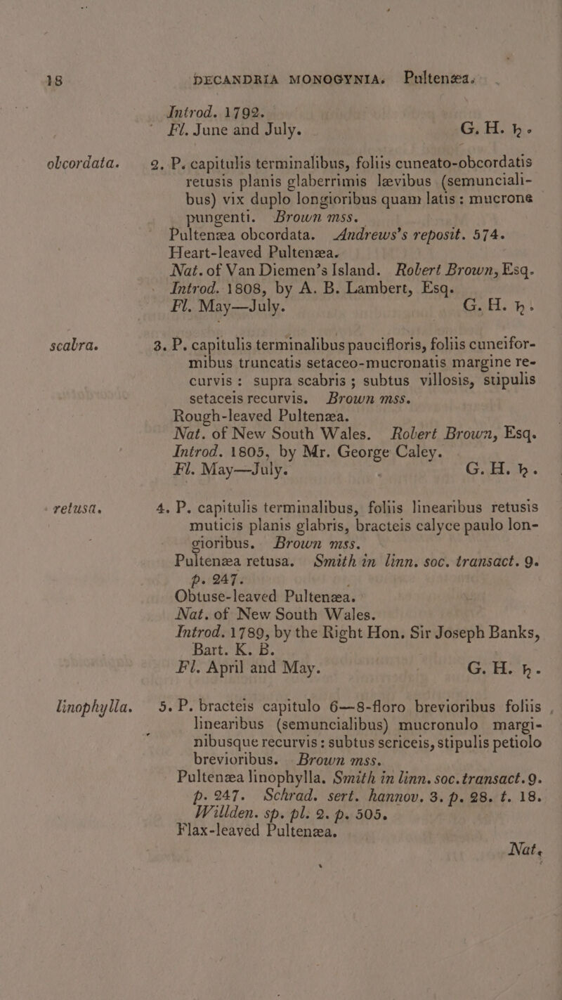 Introd. 1792. Fl, June and July. G.H. h- obcordata. 2, P. capitulis terminalibus, foliis cuneato-obcordatis retusis planis glaberrimis lzvibus (semunciali- bus) vix duplo longioribus quam latis : mucroné pungenti. Brown mss. Pultenzea obcordata. -Andrews’s reposit. 574. Heart-leaved Pultenza. Nat. of Van Diemen’s Island. Robert Brown, Esq. Introd. 1808, by A. B. Lambert, Esq. Fl, May—July. GH. hm} scabra. 3. P. capitulis terminalibus paucifloris, foliis cuneifor- mibus truncatis setaceo-mucronatis margine re- curvis : supra scabris; subtus villosis, stipulis setaceisrecurvis. Brown mss. Rough-leaved Pultenza. Nat. of New South Wales. Rolert Brown, Esq. Introd. 1805, by Mr. George Caley. Fl. May—July. G. H. hk. retusa. 4, P. capitulis terminalibus, foliis linearibus retusis muticis planis glabris, bracteis calyce paulo lon- sioribus. Brown mss. Pultenzea retusa. Smith in linn. soc. transact. 9. p. 247. , Obtuse-leaved Pultenza. Nat. of New South Wales. Introd. 1789, by the Right Hon. Sir Joseph Banks, Bart. K. B. Fl, April and May. G. H. kh. linophylla. 5. P. bracteis capitulo 6—8-floro brevioribus foliis , linearibus (semuncialibus) mucronulo margi- nibusque recurvis ; subtus sericeis, stipulis petiolo brevioribus. Brown mss. Pultenza linophylla. Smith in linn. soc.transact.9. p. 247. Schrad. sert. hannov. 3. p. 28. t. 18. Willden. sp. pl. 2. p. 505. Flax-leaved Pultenza. Nat. .