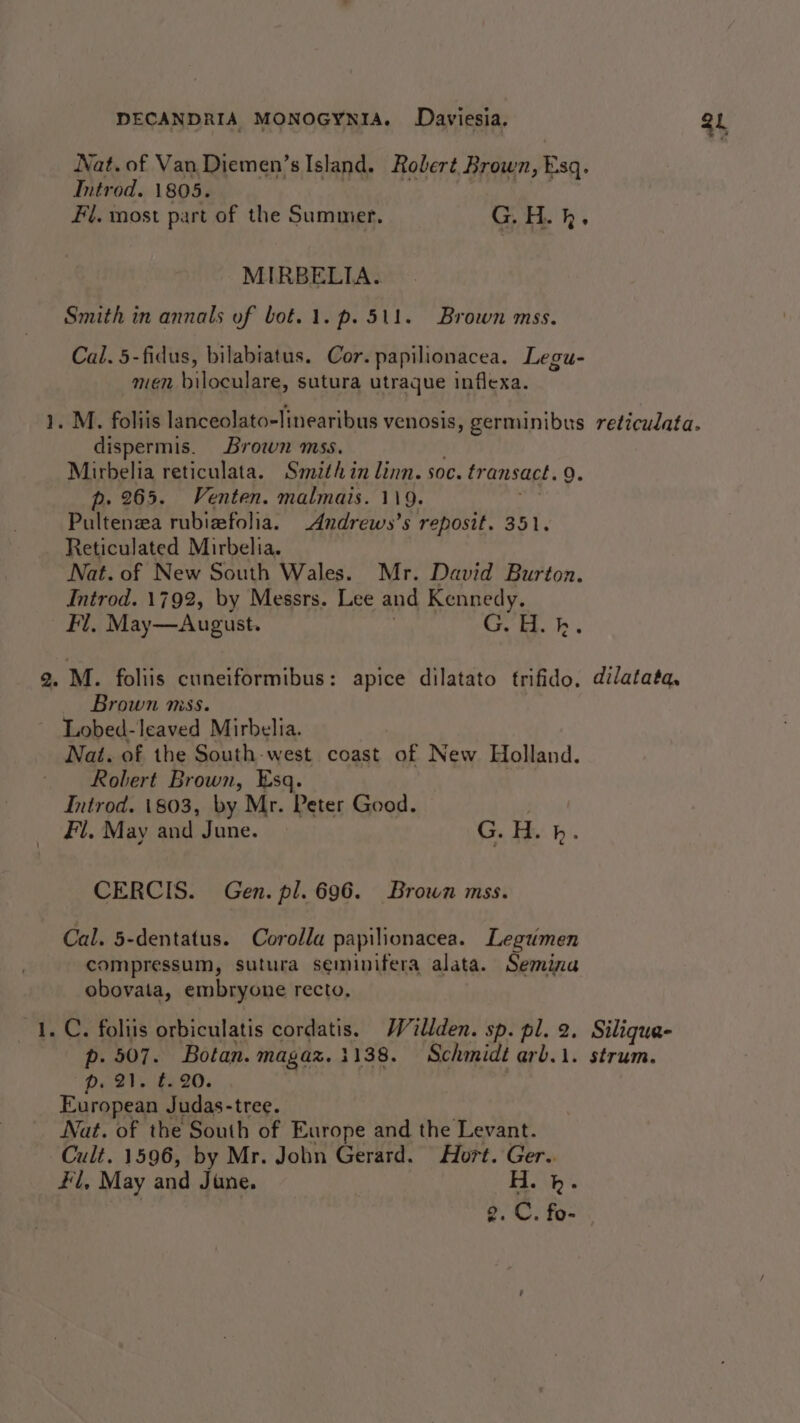 Nat. of Van Diemen’s Island. Robert Brown, Esq. Introd. 1805. Fi. most part of the Summer. GH. kh. MIRBELIA. Smith in annals of bot.1.p. 511. Brown mss. Cal. 5-fidus, bilabiatus. Cor. papilionacea. Legu- men biloculare, sutura utraque inflexa. 1. M. foliis lanceolato-linearibus venosis, germinibus reticulata. dispermis. Brown mss. Mirbelia reticulata. Smith in linn. soc. transact. 9. p. 265. Venten. malmais. 119. Pultenza rubiefolia. _Andrews’s reposit. 351. Reticulated Mirbelia. Nat. of New South Wales. Mr. David Burton. Introd. 1792, by Messrs. Lee and Kennedy, Fl. May—August. G. H. hk. 2. M. foliis cuneiformibus: apice dilatato trifido. dilatata, Brown mss. Lobed-leaved Mirbelia. Nat. of the South-west coast of New Holland. Robert Brown, Esq. | Introd. 1803, by Mr. Peter Good. Fl. May and June. G.H. bh. CERCIS. Gen. pl. 696. Brown mss. Cal. 5-dentatus. Corolla papilionacea. Legumen compressum, sutura seminifera alata. Semina obovata, embryone recto, 1. C. foliis orbiculatis cordatis, Willden. sp. pl. 2. Silique- p. 507. Botan. magax. 1138. Schmidt arb.i. strum. European Judas-tree. Nat. of the South of Europe and the Levant. Cult. 1596, by Mr. John Gerard. Hort. Ger.. #l, May and June. H. h. g. C. fo- 34