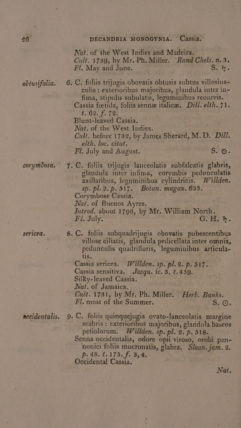 obtusifolia. sericea. Nat. of the West Indies and Madeira. Cult. 1739, by Mr. Ph. Miller. Rand Chels. 1.3. Fl, May and June. owe wet culis : exterioribus majoribus, ¢landula inter in- fima, stipulis subulatis, leguminibus recurvis. Cassia foetida, foliis senne italice. Dill. elth.71. BO ae eet bt Blunt-leaved Cassia. Nat. of the West Indies. Cult. before 1732, by James Sherard, M.D. Dill. eith. loc. citat. Fl. July and August. | . o.°O) glandula inter infima, corymbis pedunculatis axillaribes, leguminibus cylindricis. Willden. sp. pl.2.p.517. Botun. magaz. 633. Corymbose Cassia. Nat. of Buenos Ayres. Introd, about 1796, by Mr. William North. Fi. July. G. H, h. villose ciliatis, glandula pedicellata inter omnia, pedunculis quadrifloris, Jeguminibus articula- tis, Cassia sericea. Wilden. sp. pl.2. p. 517. Cassia sensitiva. Jacqu. ic. 3, t.459. Silky-leaved Cassia. Nat. of Jamaica. Cult. 1731, by Mr. Ph. Miller. Herb. Banks. Fl. most of the Summer. 5.0. scabris : exterioribus majoribus, glandula baseos petiolorum. Willden. sp. pl. 2. p. 518. Senna occidentalis, odore opii viroso, orobi pan- nonici foliis mucronatis, glabra, Sloan. jam. 2. p. 48. t.175.f. 3,4, | Occidental Cassia.