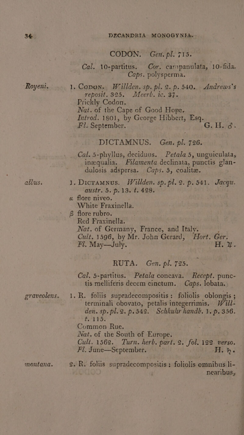 Royeni. * albus. montana. CODON. Gen. pl. 715. Cal. 10-partitus. Cor. campanulata, 10-fida. Caps. polysperma. Copon. Willden. sp. pl. 2. p. 540. Andrews’s reposit. 325. Meerl. tc. 37. Prickly Codon, Nai. of the Cape of Good Hope. Introd. 1801, by George Hibbert, Esq. Fl. September. Gy Haye. DICTAMNUS. Gen. pl. 726. Cal. 5-phyllus, deciduus. Petala 5, unguiculata, ineequalia. ilamenta declinata, punctis glan- dulosis adspersa. Caps. 5, coalite. . Dicramnus. Willden. sp. pl. 2. p. 541. Jacqu. austr. 5. p.13. t. 428. White eaten Red Fraxinella, Cult. 1596, by Mr. John Gerard, Hort. Ger. Fl, May—July. | de a RUTA. Gen. pl. 735. Cal, 5-partitus. Petala concava. Recept. punc- tis melliferis decem cinctum. Caps. lobata.. R. foliis supradecompositis: foltolis oblongis ; terminali obovato, petalis integerrimis. Waiil- den. sp. pl.2. p.542. Schkuhr handb. 1. p. 356. he Wy io Common Rue. Nat. of the South of Europe. Cult. 1562. Turn. herb. part. 2. fol. 122 verso. Fl. June—September. TI. h. nearibus,