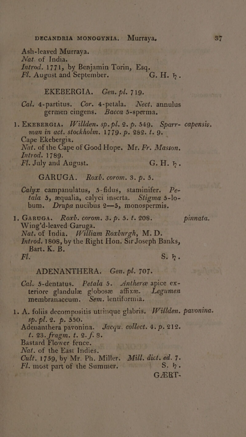 — Ash-leaved Murraya. Introd. 1771, by Benjamin Torin, Esq. ‘on August and September. KES aS EKEBERGIA. Gen. pl. 719. -germen cingens. Bacca 5-sperma. man in act. stockholm. 1779. p. 282. t. 9. Cape Ekebergia. Nat. of the Cape of Good Hope. Mr. Fr. Masson. GARUGA. Roxb. corom. 3. p. 5. ps tala 5, equalia, calyci inserta. Stigma 5-lo- bum. Drupa nucibus 2—5, monospermis. Wing’d-leaved Garuga. Nat. of India. William Roxburgh, M. D. Introd. 1808, by the Right Hon. Sir Joseph Banks, Bart. K. B. Fi. S. kh. ADENANTHERA. Gen. pl. 707. Cal. 5-dentatus. Petala 5. Anther@ apice ex- teriore glandule globose afixe. Legumen membranageum. - Sem. lentiformia. Sp.pl. 2. p. 550. t. 23, fragm. t. 2. f. 8. Bastard Flower. fence. Nat. of the East Indies. Cult. 1759, by Mr. Ph. Miller. Mill. dict. ed. 7. GART-