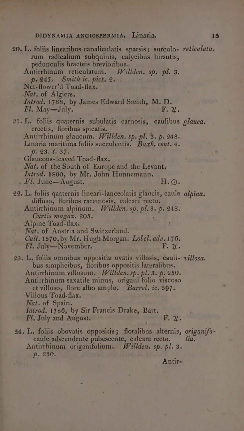 20. L. foliis linearibus canaliculatis sparsis: surculo- reticulata. rum radicalium subquinis, calycibus hirsutis, pedunculis bracteis brevioribus. Antirrhinum $reticulatum. Heltah. sp. pl. 3. p. 247. Smith ic. pict. 2. Net-flower’d Toad-flax. Nat, of Algiers. Introd. 1788, by James Edward Smith, M. D. Fl, May—dJuly. ft. Y. 21. L. foliis quaternis subulatis carnosis, caulibus glauca. erectis, floribus spicatis. Antirrhinum glaucum. Willden. sp. pl. 3. p. 248. Linaria maritima foliis succulentis. Buah. cent. 4. p. 23. . 37. - Glaucous-leaved Toad- flax. Nat. of the South of Europe and the Levant. Introd. 1800, by Mr. John Hunnemann. ae yy June— August. = ROP 22. L. foliis qaaternis lineari-lanceolatis glaucis, caule alpina. diffuso, floribus racemosis, calcare recto. Antirrhinum alpinum. VWillden. sp. pl. 3. p. 248. Curtis magaz. 205. Alpine Toad- flax. / Nat. of Austria and Switzerland. Cult. 1570, by Mr. Hugh Morgan. Lobel. adv.176. Fi, July—November. Aa |e 23. L. foliis omnibus oppositis ovatis villosis, cauli- villosa. bus simplicibus, floribus oppositis lateralibus. Antirrhinum villosum. Wéillden, sp. pl. 3. p. 250. Antirrhinum saxatile minus, origani folio viscoso et villoso, flore albo amplo. Barrel. ic. 597. Villous Toad-flax. Nat. of Spain. Introd. 1786, by Sir Francis Drake, Bart. Fl, July and August. F.-OF. 24. L., foliis obovatis oppositis; floralibus alternis, origanifo- caule adscendente pubescente, calcare recto. lia. Antirrhinum origanifolium. Willden, sp. pl. 3. p. 250.