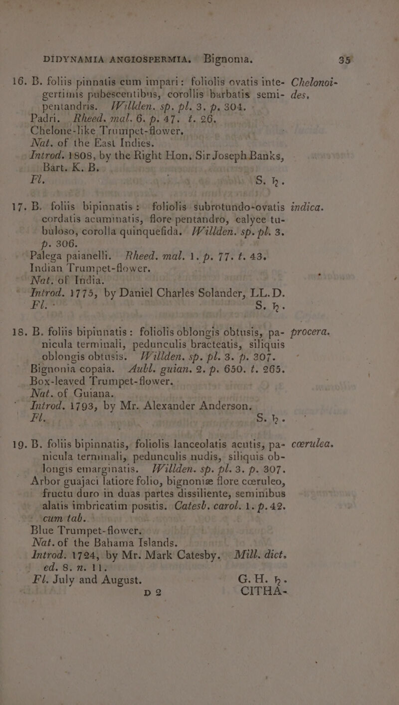 16. B. foliis pinnatis eum impari: foliolis ovatis inte- Chelonoi- gertimis pubescentibus, corollis burbatis semi- des, pentandris. Willden. sp. pl. 3. p. 304. Padri. .Rheed. mal. 6. p. 47. ¢. 26. Chelone-like Trumpet-fower, Nat. of the East Indies. Introd. 1808, by the Right Hon, Pmaharpinasanks, Bart. K. B. Fi, Ble bos h. 17. B. foliis bipinnatis : foliolis subrotundo-ovatis indica. _ cordatis acuminatis, flore pentandro, calyce tu- buloso, corolla quinquefida. /Villden. sp. pl. 3. p. 306. Palega paianelli. Rheed. mal. 1. pi 17. t. 43. Indian Trumpet-flower. “Nat. oF India. *- Introd. 1775, by Daniel Charles Solander, LL.D. Be i Lig | Be hi 18. B. foliis bipinnatis: foliolis oblongis obtusis, pa- procera. nicula terminali, pedunculis bracteatis, siliquis oblongis obtusis. Willden. sp. pl. 3. p. 207. Bignonia copaia. Aull. guian. 2. p. 650. t. 265. Box-leaved Trumpet- flower. Nat. of Guiana. Inirod. 1793, by Mr. Alexander Anderson, Fil, S.b. 19. B. foliis bipinnatis, foliolis lanceolatis acutis, pa- ccerulea. nicula terminali, pedunculis nudis, siliquis ob- longis emarginatus. Wallden. sp. pl. 3. p. 307. _ Arbor guajaci latiore folio, bignonie flore cceruleo, fructu duro in duas partes dissiliente, seminibus alatis imbricatim shes Catesh. carol. 1. p. 42. ‘cum tab. | Blue Prine flower. Nat.of the Bahama Islands. Introd. 1724, by Mr. Mark Catesby.. Mull. dict. Y Ned So nt Fl, July and August. G.H. h. A | D2 CITHA-