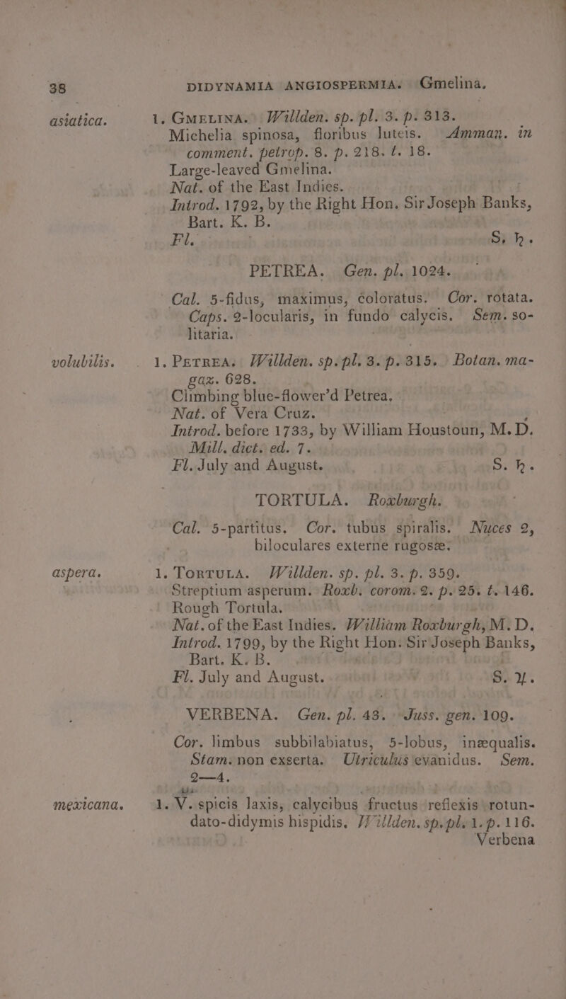 asiatica. volubilis. aspera. 1. faweat, — Gmeuina. Willden. sp. pl. 3. p. 313. Michelia spinosa, floribus Juteis. Amman. in comment. pelrep. 8. p. 218. 0. 18. Large-leaved Gmelina. Nat. of the East Indies. Introd. 1792, by the Right Hon. Sir Joseph Baie, Bart. K. B Fl, . | S, hk. PETREA. Gen. pl. 1024. Caps. 2- locularis, in fundo calycis. Sem. so- litaria. gaz. 628. Climbing blue-flower’d Petrea, Nat. of Vera Cruz. Introd. before 1733, by William Honstiill M.D. Milt. dict. ed. 7. Fl. July and August. S. hk. TORTULA. Roxburgh. biloculares externe rugosa. Streptium asperum. Roxb. corom. 2. P25. t. 146. Rough Tortula. Nat. of the East Iseles William Roxburgh, M.D. Introd. 1799, by the Right J Hon. Sir Joseph we Bart. K. B. Fl. July and August. . S. Y. VERBENA. Gen. pl. 43. Juss. gen. 109. Cor. limbus subbilabiatus, 5-lobus, inequalis. Stam.non exserta. Ulriculusevanidus. Sem. Q—4. hbase Pa 8 V.spicis laxis, calycibus fructus reflexis rotun- dato-didymis hispidis, /7i/lden. sp. pl. 1. p. 116. Verbena