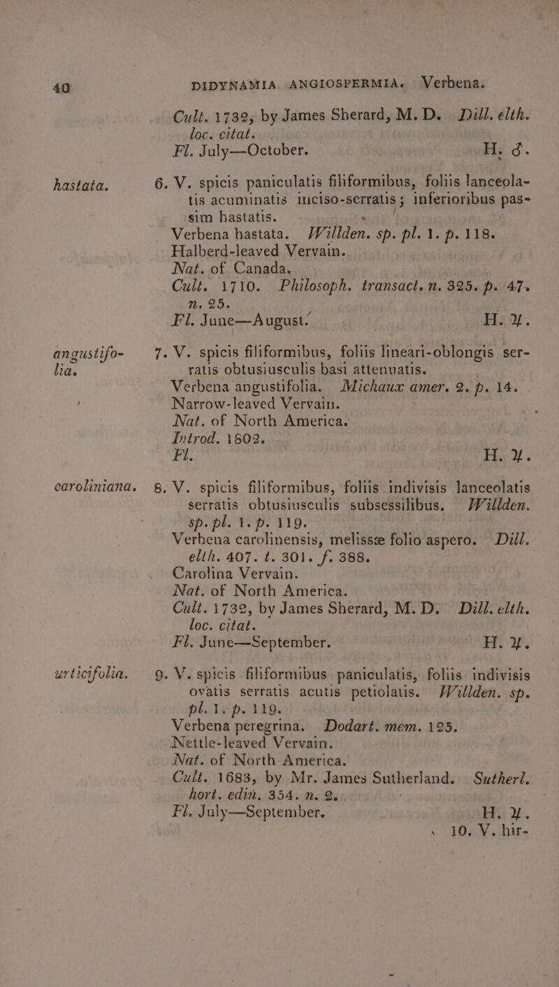 Cult. 1732, by James Sherard, M.D. Dill. elth. loc. citat. Fl. July—October. H. d. hastata. 6. V. spicis paniculatis filiformibus, foliis lanceola- tis acuminatis 11c1so- RERLIGS inferioribus pas- sim hastatis. Verbena hastata. Willden. sp. pl. 1. p. 118. Halberd-leaved Vervain. Nat. of Canada. Cult. 1710. Philosoph. transact. n. 325. p. 47+ nN. 25. Fl. June—August. Hay. angustifo- ree, spicis filiformibus, foliis lineari-oblongis ser- Be. ratis obtusiusculis basi attenuatis. Verbena angustifolia. Michaux amer. 2. p. 14. Narrow-leaved Vervain. Nat. of North America. Introd. 18602. Fi. Tie 2 caroliniana. §, V. spicis filiformibus, foliis indivisis Janceolatis serratis obtusiusculis subsessilibus. Willden. sp. pl. 1. p. 119. Verbena carolinensis, melissze folio aspero. Dill. elih. 407. t. 301. f. 388. Carolina Vervain. Nat. of North America. Cult. 1732, by James Sherard, M.D. Dill. elth. loc. citat. Fl. June—September. Rate WP urticifolia. 9. V.spicis filiformibus paniculatis, foliis indivisis ovatis serratis acutis petiolatis. Wullden. sp. pl. 1. p. 119. Verbena peregrina. Dodart. mem. 125. Nettle-leaved Vervain. Nat. of North America. Cult. 1683, by Mr. James Sutherland. Sutherl. hort. edi, 354. n. 2. Fi. July—September, He y. » 10, VY. hir-