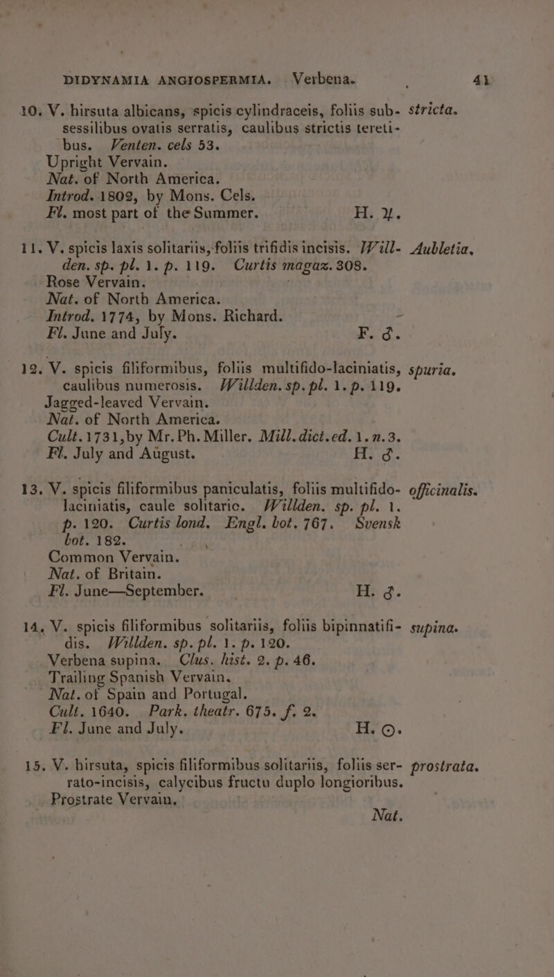 sessilibus ovatis serratis, caulibus strictis tereti- ‘bus. Venten. cels 53. Upright Vervain. Nat. of North America. Introd. 1802, by Mons. Cels. Fi, most part of the Summer. H. %. den. sp. pl. 1. p. 119. Curtis magaz. 308. Rose Vervain. . Nat. of North America. Introd. 1774, by Mons. Richard. caulibus numerosis. Willden. sp. pl. 1.p. 119. Jagged-leaved Vervain. _ Nat. of North America. Cult.1731,by Mr. Ph. Miller. Mill. dict.ed.1.7.3. Fl, July and August. ): re laciniatis, caule solitaric. Waollden. sp. pl. 1. p. 120. Curtis lond, Engl. bot. 767. Svensk bot. 182. Common Vervain. Nat. of Britain. Fl. June—September. __ H. g. dis. Whllden. sp. pl. 1. p. 120. Verbena supina. Clus. hist. 2. p. 46. Trailing Spanish Vervain, Nat. of Spain and Portugal. Cult. 1640. Park. theatr. 675. f. 2. Fi. June and July. H.©. rato-incisis, calycibus fructu duplo longioribus. _ Prostrate Vervain, Nat. stricta. Aubletia, spuria, officinalis. supina. prostrata.