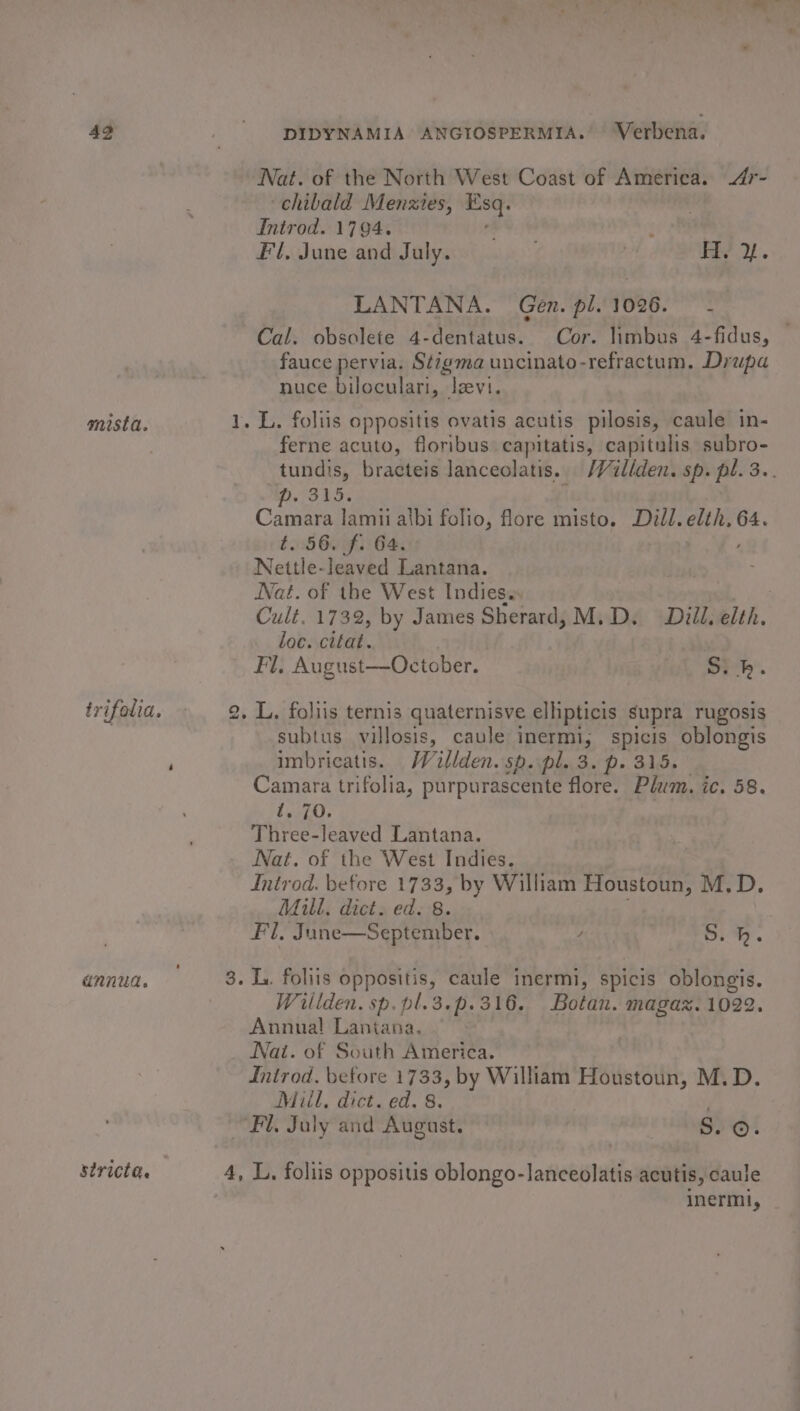 Nat. of the North West Coast of America. 4r- chibald Menzies, rs Introd. 1794. y Fl, June and July. ) iy 2. LANTANA. Gen. pl. 1026. - Cal. obsolete 4-dentatus. Cor. limbus 4-fidus, fauce pervia. Sé7gma uncinato-refractum. Drupa nuce biloculari, levi. mista. 1. L. foliis oppositis ovatis acutis pilosis, caule in- ferne acuto, floribus capitatis, capitulis subro- tundis, bracteis lanceolatis. /Vullden. sp. pl. 3.. (rab Camara lamii albi folio, flore misto. cas lad 64. t.:560 f.: 64. Nettle-leaved Lantana. Nat. of the West Indies. Cult. 1732, by James Sherard, M.D. Diil. elth. loc. citat. Fl, August—October. S, kh. trifolia. 2, L,, foliis ternis quaternisve ellipticis supra rugosis subtus villosis, caule inermi, spicis oblongis imbricatis. Willden. sp. pl. 3. p. 315. Camara trifolia, purpurascente flore. Plum. ic. 58. t. 70. Three-leaved Lantana. Nat. of the West Indies. Introd. before 1733, by William Houstoun, M.D. Mill. dict. ed. 8. Fl, June—September. , S.h. annua. — 3. L. folits oppositis, caule inermi, spicis oblongis. Willden. sp. pl.3.p.316. Botan. magaz. 1022. Annual Lantana. Nat. of South America. Introd. betore 1733, by William Houstoun, M.D. Mill, dict. ed. 8. Fl, July and August. gi ©. stricta. 4, L, foliis oppositis oblongo-lanceolatis acutis, caule inerml,
