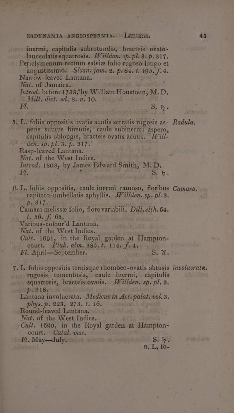 inermi, capitulis: subrotundis, bracteis ovato- lanceolatissquarrosis. /V/illden. sp. pl. 3. p.317. Periclymenum rectuin salviee folio rugoso longo et angustissimo. Sloan. jam. 2. p.84.t. 195. Ag. 4. Narrow-leaved Lantana. Nat. of Jamaica. Introd. before 1733, by William Higudtobal M.D. - Mill, dict. ed. 8. n. 10. Fl. | re Rs 5. L. foliis’ BAbwitis ovatis acutis serratis rugosis as- Radula. peris subtus hirsutis, caule subinermi aspero, capitulis oblongis, bracteis ovatis acutis. Will- den. sp. pl. 3.'p. 317. Rasp-leaved Lantana. Nat. of the West Indies. Introd. 1803, by James Edward Smith, M.D. Fi. |e. ) 5. h. 6. L. foliis oppositis, caule inermi ramoso, floribus Camara. capitato-umbellatis aphyllis. Wallden. sp. pl. 3. Camara carpe folio, flore variabili. Dill. elth. 64. t. 56. f. 65. Various-colour’d Lantana. Nat. of the West Indies. Cult. 1691, in the Royal garden at Hampton- court. Pluk. alm. 385. ¢. 114. f. 4. Fi. sai. dopa aca , Sy Ob 7. L, foliis oppositis ternisque rhombeo-ovatis obtusis imvolucrata. rugosis tomentosis, caule inermi, capitulis | squarrosis, bracteis ovatis. Waillden. sp. pl. 3. 318. ni involucrata. Medicus in Act. palat. vol. 3. phys. p. 223, 273. t. 16. Round-leaved Lantana, Nat. of the West Indies. Cult. 1690, in the Royal garden at Hampton- court. Catal. mss. Fl, May—dJuly. | S.h. 8. L, fo-