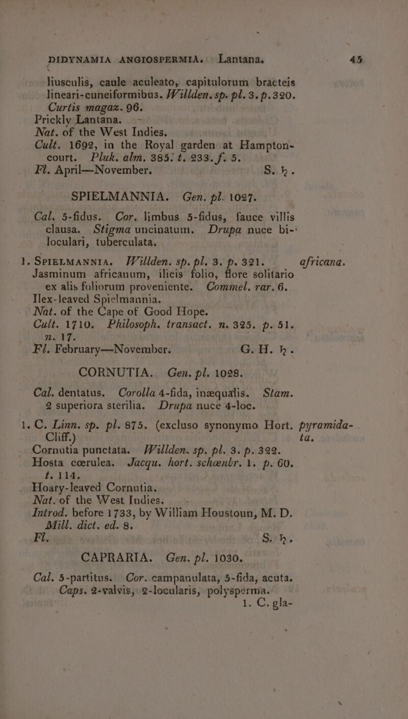 ron) liusculis, caule aculeato, capitulorum. bracteis lineari-cuneiformibus. Willden. sp. pl. 3. p.320. Curtis magaz. 96. Prickly Lantana. ~ Nat. of the West Indies. Cult. 1692, in the Royal garden at Hampton- court. Pluk. alm. 385. t.. 233. f. 5. SPIELMANNIA. Gen. pl. 1097. Cal. 5-fidus. Cor. limbus 5-fidus, fauce villis clausa. Stigma uncinatum. Drupa nuce bi-: loculari, tuberculata. Jasminum africanum, ilicis folio, flore solitario ex alis foliorum proveniente. Commel. rar. 6. Tlex-leaved Spielmannia. : Cult. 1710. Philosoph. transact, n. 325. p. 51. n. 17. Fl, February—November. G. H. hk. CORNUTIA.. Gen. pl. 1028. Cal. dentatus. Corolla 4-fida, ineequalis. Stam. 2 superiora sterilia. Drupa nuce 4-loc. Cliff.) ta. Cornutia punctata. Walden. sp. pl. 3. p. 322. Hosta coerulea. Jacqu. hort. schoenlr. 1. p. 60. f. 114. Nat. of the West Indies. : Introd. before 1733, by William Houstoun, M. D. Mill. dict. ed. 8. Phvis Sikh. CAPRARIA. Gen. pl. 1030. Cal. 5-partitus. Cor..campanulata, 5-fida, acuta. Caps. 2-valvis, 2-locularis, polysperma. 1. C, gla-