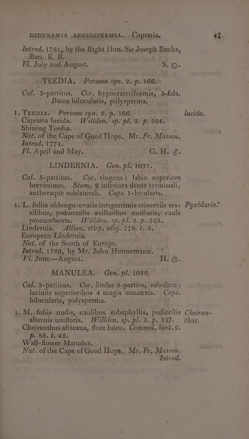 _— pms DIDYNAMIA ,ANGIOSPERMIA., , Capraria, 47 Introd. 1781, by the Right Hon. a Joseph Banks, Bart. K. B. Fl. July aud August. 5. ©. TEEDIA, Persoon st syn. 2. p. 166. Cal. 5- -partitus. Cor. hypocrateriformis, befida. Bacca bilocularis, polysperma. Capraria lucida. Wallden. sp. pl. 3. p. 324. Shining Teedia. Introd. 1774. Fl. April and May. m Gon, Se LINDERNIA. Gen. pl: 1031. Cal. 5-partitus. Cor. ringens: labio superiore brevissimo. Séam, 2 inferiora dente terminali, antheraque sublaterali. Caps. 1-locularis. ‘silibus, pedunculis axillaribus unifloris, caule procumbente. Willden. sp. pl. 3. p- 725, Lindernia. Allion. stirp. aligq. 4% 5 De European Lindernia. Nat. of the South of Europe. | Introd. 1789, by Mr. John Hunnemann. ' MANULEA. Gen. pi. 1032. Cal. 5-partitus. Cor. limbo 5-partito, subuiato : Jaciniis’sunerioribus 4 magis connexis. Caps. bilocularis, polysperma. alternis unifloris. Wallden. sp. pl. 3.p. 327. thus. p. 83. t. 49. W all-flower Manulea. he of the Cape pEeTeos Hope. “Mr. Fr, asin.