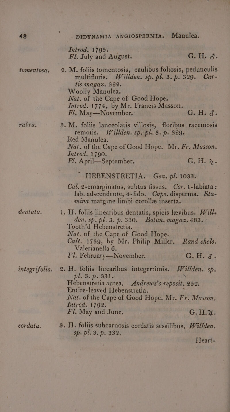 tomentosa. rubra. dentata. cordata. i t) Introd. 1795. : Fl. July and August. G.H. ¢. multifloris. WWéillden. sp. pl. 3. p. 329. Cur- tis magax. 322. Woolly Manulea. Nat. of the Cape of Good Hope. Introd..1774, by Mr. Francis Masson. Fl. May—November. | | G.H. g. remotis. H/illden. sp. pl. 3. p. 329. Red Manulea. Nat. of the Cape of Good Hope. Mr. Fr. Masson. Introd. 1790. Fl, April—September. G. H. h. ' HEBENSTRETIA. Gen. pl. 1033. Cal. 2-emarginatus, subtus fissus. Cor. 1-labiata: lab. adscendente, 4-fido. Caps. disperma. Sta- mina margine limbi corolle inserta. den. sp. pl. 3. p. 330. Botan. magaz. 483. — Tooth’d Hebenstretia. Nat. of the Cape of Good Hope. Cult. 1739, by Mr. Philip Miller. Rand chels. Valerianella 6. Fl, February—November. G. He 3. pl. 3. pi'331. Hebenstretia aurea. Andrews’s reposit. 252. Entire-leaved Hebenstretia. : Nat. of the Cape of Good Hope. Mr. Fr. Masson. Introd. 1792. Fl, May and June. G. H.}. H. foliis subcarnosis cordatis sessilibus, Willden. sp. pl. 3. p. 332, Heart-