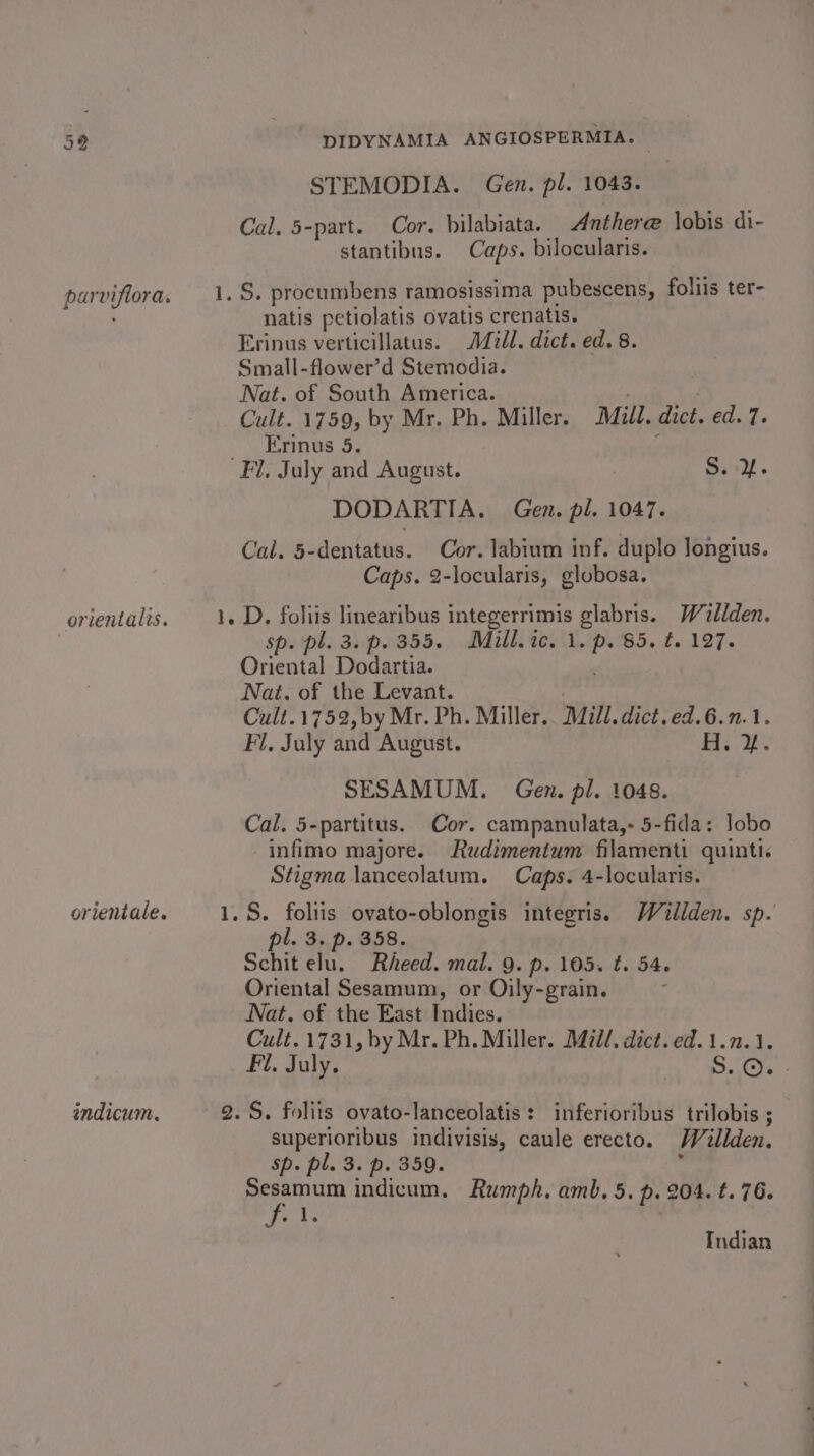 indicum. STEMODIA. Gen. pl. 1043. Cal. 5-part. Cor. bilabiata. Anther@ lobis di- stantibus. Caps. bilocularis. natis petiolatis ovatis crenatis. Small-flower’d Stemodia. Nat. of South America. Erinus 5. r DODARTIA. Gen. pl. 1047. Cal. 5-dentatus. Cor. labium inf. duplo longius. Caps. 2-locularis, glubosa. sp. pl. 3. p. 355. Mill.ic. 1. p. B5, £2,127. Oriental Dodartia. Cult.1752,by Mr. Ph. Miller. Mill. dict.ed.6.n.1. Fi. July and August. Hi. SESAMUM. Gen. pl. 1048. Cal. 5-partitus. Cor. campanulata,- 5-fida: lobo infimo majore. Rudimentum filamenti quinti. Stigma lanceolatum. Caps. 4-locularis. Schit elu. Rheed. mal. 9. p. 105. tf. 54. Oriental Sesamum, or Oily-grain. Nat. of the East Indies. Cult.1731, by Mr. Ph. Miller. Mill, dict. ed. 1.1.1. Fil, July. SO. superioribus indivisis, caule erecto. Willden. Sp. pl. 3. p. 359. Sesamum indicum. Rumph. amb. 5. p. 204. t. 76. bein Indian