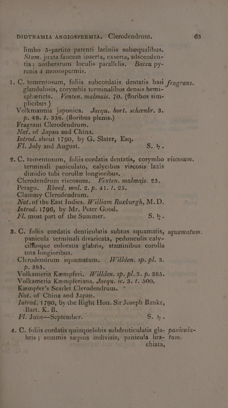limbo 5-partito patenti laciniis subequalibus. Stam. juxta faucem inserta, exserta, adscenden- tia: antherarum loculis parallelis. Baccu py- renis 4 monospermis, glandulosis, corymbis terminalibus densis hemi- spheericis. Venten. malmais. 70. (floribus sim- plicibus ) | Volkmannia japonica. Jacqu. hort. scheenbr. 3. p. 48. ¢. 338. (floribus plenis.) Fragrant Clerodendrum. Nai. of Japan and China. Introd, about 1790, by G, Slater, Esq. Fl. July and August. S.h. 2, C. tomentosum, foliis cordatis dentatis, corymbo terminali paniculato, calycibus viscosis laxis dimidio tubi corolle Jongioribus. . Clerodendrum viscosum. Venten. malmais. 25. Peragu. Rheed. mal. 2.p.41.¢.25. Clammy Clerodendrum. Nat. of the East Indies. William Roxburgh, M.D. Introd. 1796, by Mr. Peter Good. Fl. most part of the Summer. S.h. 8. C. foltis cordatis denticulatis subtus squamatis, panicula terminali divaricata, pedunculis caly- cilfusque coloratis glabris, staminibus corolla tota longioribus. Clerodendrum squamatum. Willden. sp. pl. 3. p. 385. Volkameria Kempferi. Willden. sp. pl. 3. p. 385. Volkameria Keempferiana. Jacqu. ic. 3. t. 500. Kempter’s Searlet Clerodendrum. * Nat. of China and Japan. Introd. 1790, by the Right Hon. Sir Joseph Banks, ‘Bart. K. B. Fl. June—September. ob. 4, C. foliis cordatis quinquelobis subdenticulatis gla- bris ; summis seepius indivisis, panicula bra- chiata, VISCOSUM. squamatum, panicula- fum.