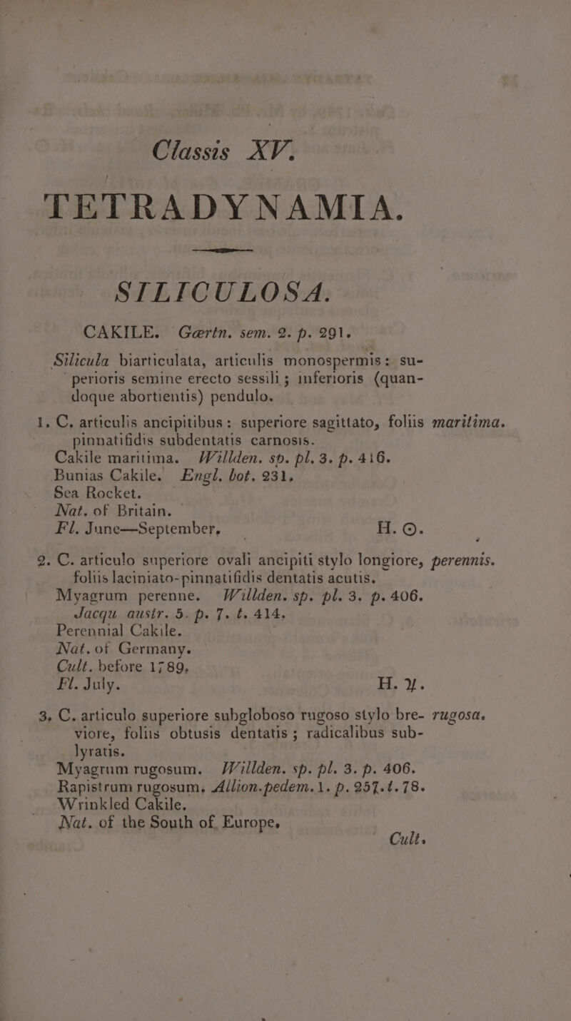 TETRADYNAMIA. ae ee STLICULOSA. CAKILE. Gertn. sem. 2. p. 291. Silicula biarticulata, articulis monospermis: su- -perioris semine erecto sessili; inferioris (quan- doque abortientis) pendulo. 1, C, articulis ancipitibus: superiore sagittato, foliis maritima. pinnatifidis subdentatis carnosis. Cakile maritima. Wallden. sp. pl. 3. p. 416. Bunias Cakile. Engl. bot. 231, Sea Rocket. Nat. of Britain. Fl, June—September, _ H.©. 2. C. articulo superiore ovali ancipiti stylo longiore, perennis. foliis laciniato- pinnatifidis dentatis acutis. Myagrum perenne. Waillden. sp. pl. 3. p. 406. Jacqu. ausir. 5. p. 7. t. 414, Perennial Cakile. | Nat. of Germany. Cult. before 1789. Fl. July. i. 3, C. articulo superiore subgloboso rugoso stylo bre- rugosa. viore, foliis obtusis dentatis ; radicalibus sub- lyratis. , Myagrum rugosum. Wiéillden. sp. pl. 3. p. 406. Rapistrum rugosum, Allion.pedem.1. p.257.t.78. Wrinkled Cakile. , Nat. of the South of, Europe, ~ Cult,